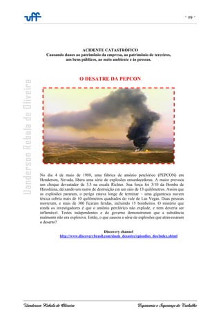 - 29 -
Uanderson Rebula de Oliveira Ergonomia e Segurança do Trabalho
ACIDENTE CATASTRÓFICO
Causando danos ao patrimônio da empresa, ao patrimônio de terceiros,
aos bens públicos, ao meio ambiente e às pessoas.
O DESATRE DA PEPCON
No dia 4 de maio de 1988, uma fábrica de amônio perclórico (PEPCON) em
Henderson, Nevada, libera uma série de explosões ensurdecedoras. A maior provoca
um choque devastador de 3.5 na escala Richter. Sua força foi 3/10 da Bomba de
Hiroshima, deixando um rastro de destruição em um raio de 13 quilômetros. Assim que
as explosões pararam, o perigo estava longe de terminar – uma gigantesca nuvem
tóxica cobria mais de 10 quilômetros quadrados do vale de Las Vegas. Duas pessoas
morreram, e mais de 300 ficaram feridas, incluindo 15 bombeiros. O mistério que
ronda os investigadores é que o amônio perclórico não explode, e nem deveria ser
inflamável. Testes independentes e do governo demonstraram que a substância
realmente não era explosiva. Então, o que causou a série de explosões que atravessaram
o deserto?
Discovery channel
http://www.discoverybrasil.com/sinais_desastre/episodios_dos/index.shtml
 