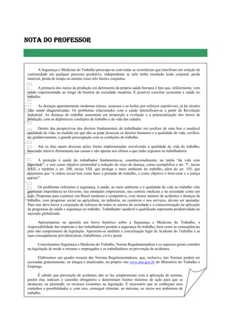 - 3 -
Uanderson Rebula de Oliveira Ergonomia e Segurança do Trabalho
NOTA DO PROFESSOR
A Segurança e Medicina do Trabalho preocupa-se com todas as ocorrências que interfiram em solução de
continuidade em qualquer processo produtivo, independente se nele tenha resultado lesão corporal, perda
material, perda de tempo ou mesmo esses três fatores conjuntos.
A primazia dos meios de produção em detrimento da própria saúde humana é fato que, infelizmente, vem
sendo experimentado ao longo da história da sociedade moderna. É possível conciliar economia e saúde no
trabalho.
As doenças aparentemente modernas (stress, neuroses e as lesões por esforços repetitivos), já há séculos
vêm sendo diagnosticadas. Os problemas relacionados com a saúde intensificam-se a partir da Revolução
Industrial. As doenças do trabalho aumentam em proporção a evolução e a potencialização dos meios de
produção, com as deploráveis condições de trabalho e da vida das cidades.
Dentro das perspectivas dos direitos fundamentais do trabalhador em usufruir de uma boa e saudável
qualidade de vida, na medida em que não se pode dissociar os direitos humanos e a qualidade de vida, verifica-
se, gradativamente, a grande preocupação com as condições do trabalho.
Até os dias atuais diversas ações foram implementadas envolvendo a qualidade de vida do trabalho,
buscando intervir diretamente nas causas e não apenas nos efeitos a que estão expostos os trabalhadores.
A proteção à saúde do trabalhador fundamenta-se, constitucionalmente, na tutela “da vida com
dignidade”, e tem como objetivo primordial a redução do risco de doença, como exemplifica o art. 7º, inciso
XXII, e também o art. 200, inciso VIII, que protege o meio ambiente do trabalho, além do art. 193, que
determina que “a ordem social tem como base o primado do trabalho, e como objetivo o bem-estar e a justiça
sociais”.
Os problemas referentes à segurança, à saúde, ao meio ambiente e à qualidade de vida no trabalho vêm
ganhando importância no Governo, nas entidades empresariais, nas centrais sindicais e na sociedade como um
todo. Propostas para construir um Brasil moderno e competitivo, com menor número de acidentes e doenças de
trabalho, com progresso social na agricultura, na indústria, no comércio e nos serviços, devem ser apoiadas.
Para isso deve haver a conjunção de esforços de todos os setores da sociedade e a conscientização na aplicação
de programas de saúde e segurança no trabalho. Trabalhador saudável e qualificado representa produtividade no
mercado globalizado.
Apresentamos na apostila um breve histórico sobre a Segurança e Medicina do Trabalho, a
responsabilidade das empresas e dos trabalhadores perante a segurança do trabalho, bem como as conseqüências
pelo não cumprimento da legislação. Apresenta-se também a conceituação legal de Acidente do Trabalho e as
suas conseqüências previdenciárias, trabalhistas, civil e penal.
Conceituamos Segurança e Medicina do Trabalho, Norma Regulamentadora e os aspectos gerais contidos
na legislação de modo a orientar o empregador e os trabalhadores na prevenção de acidentes.
Elaboramos um quadro resumo das Normas Regulamentadoras, que, inclusive, tais Normas podem ser
acessadas gratuitamente, na íntegra e atualizadas, no próprio site www.mte.gov.br do Ministério do Trabalho e
Emprego.
É sabido que prevenção de acidentes não se faz simplesmente com a aplicação de normas,
porém elas indicam o caminho obrigatório e determinam limites mínimos de ação para que se
alcancem, na plenitude, os recursos existentes na legislação. É necessário que se conheçam seus
caminhos e possibilidades e, com isso, conseguir eliminar, ao máximo, os riscos nos ambientes de
trabalho.
 