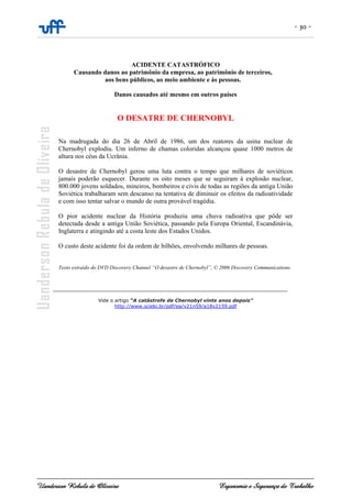- 30 -
Uanderson Rebula de Oliveira Ergonomia e Segurança do Trabalho
ACIDENTE CATASTRÓFICO
Causando danos ao patrimônio da empresa, ao patrimônio de terceiros,
aos bens públicos, ao meio ambiente e às pessoas.
Danos causados até mesmo em outros países
O DESATRE DE CHERNOBYL
Na madrugada do dia 26 de Abril de 1986, um dos reatores da usina nuclear de
Chernobyl explodiu. Um inferno de chamas coloridas alcançou quase 1000 metros de
altura nos céus da Ucrânia.
O desastre de Chernobyl gerou uma luta contra o tempo que milhares de soviéticos
jamais poderão esquecer. Durante os oito meses que se seguiram à explosão nuclear,
800.000 jovens soldados, mineiros, bombeiros e civis de todas as regiões da antiga União
Soviética trabalharam sem descanso na tentativa de diminuir os efeitos da radioatividade
e com isso tentar salvar o mundo de outra provável tragédia.
O pior acidente nuclear da História produziu uma chuva radioativa que pôde ser
detectada desde a antiga União Soviética, passando pela Europa Oriental, Escandinávia,
Inglaterra e atingindo até a costa leste dos Estados Unidos.
O custo deste acidente foi da ordem de bilhões, envolvendo milhares de pessoas.
Texto extraído do DVD Discovery Channel “O desastre de Chernobyl”, © 2006 Discovery Communications.
________________________________________________________________________
Vide o artigo “A catástrofe de Chernobyl vinte anos depois”
http://www.scielo.br/pdf/ea/v21n59/a18v2159.pdf
 