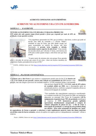 - 32 -
Uanderson Rebula de Oliveira Ergonomia e Segurança do Trabalho
ACIDENTE COM DANOS AO PATRIMÔNIO
ACIDENTE NO ALTO FORNO 3 DA CSN EM JANEIRO/2006
NOTÍCIA 1_-__O ACIDENTE___________________________________________
TETO DO ALTO-FORNO 3 DA CSN DESABA E PARALISA PRODUÇÃO
CSN ainda não sabe quanto tempo ficará parado o forno que responde por mais de 60% da
produção; só um operário se feriu.
“Um engenheiro aposentado da CSN, que já chefiou o alto-forno, avaliou que pode ter
havido uma falha de comando e a válvula “blider”,
instalada no topo do forno, que abre dando escape aos
gases acumulados no interior da câmara, não teria
funcionado. A pressão teria rompido a válvula,
destruindo a parte superior do alto-forno”. Uma reunião
foi iniciada ontem, por volta das 21 horas, com técnicos da
CSN para avaliar quanto tempo o alto-forno terá que ficar
parado.
“A parte maior da estrutura não caiu porque ficou apoiada
sobre o elevador de serviço que estava lá em cima - disse um técnico mecânico da
empreiteira Sankiu, prestadora de serviço à CSN.”
FONTE: JORNAL Diário do Vale http://www.diarioon.com.br/arquivo/4317/economia/economia-42824.htm
NOTÍCIA 2_- PLANO DE CONTINGÊNCIA___________________________________
O acidente com o Alto-Forno 3, que manteve o equipamento parado entre do dia 22 de Janeiro até
o dia 23 de Junho do ano passado, causou uma redução na rentabilidade da CSN durante o ano
passado, mas não chegou a provocar um resultado negativo. A CSN conseguiu fechar o ano passado
com um lucro líquido de R$ 1,168 bilhão, mais de 40% abaixo
do resultado obtido em 2006, mas o desempenho pode ser
considerado positivo, conforme a própria Companhia afirma no
release de divulgação do resultado.
“Tais resultados são especialmente expressivos considerando-
se o acidente ocorrido em 22 de janeiro de 2006, em instalações
adjacentes ao principal Alto Forno da Companhia (AF-3),
equipamento responsável por 70% da produção metalúrgica
da empresa. A CSN demonstrou grande agilidade
operacional, imediatamente assegurando a compra de
volumes adequados de placas de aço – a fim de evitar a
interrupção da produção e a entrega de seus produtos finais
aos clientes - bem como acionando de imediato seu “pool”
de seguradoras, de forma a garantir a cobertura o mais rapidamente possível, tanto dos danos materiais
envolvidos como de lucros cessantes, através da apólice de seguros prévia e adequadamente contratada”, afirma a
empresa.
Fonte: JORNAL Diário do vale http://www.diarioon.com.br/arquivo/4741/economia/economia-58060.htm
 