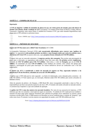 - 33 -
Uanderson Rebula de Oliveira Ergonomia e Segurança do Trabalho
NOTÍCIA 3_- COMPRA DE PLACAS___________________________________________________
Importação
A CSN já adquiriu 1 milhão de toneladas de placas de aço, em várias partes do mundo, para não deixar de
atender seus clientes, desde o acidente no AF-3, em janeiro. As compras foram feitas na Rússia, Ucrânia, México,
Venezuela e Argentina, entre outros Países. E também da Usiminas e CST, que estão tentando disponibilizar mais
placas para a CSN enfrentar os próximos meses.
Fonte: JORNAL aqui http://www.jornalaqui.com.br/arquivo/2006/467/paginas/csn.htm
NOTÍCIA 4_- PRÊMIOS DE SEGUROS_________________________________________________
Seguro da CSN fica mais caro e difícil Valor Econômico 24/11/2006
A Companhia Siderúrgica Nacional (CSN) está encontrando dificuldades para renovar suas Apólices de
seguros. As seguradoras estão pedindo prêmios em dobro e uma franquia maior por conta do acidente com o
alto-forno (AF-3) da CSN em janeiro deste ano, cujos prejuízos foram estimados de US$ 550 milhões.
O seguro teria que ser renovado anteontem. A empresa, porém, não conseguiu. Para aceitar uma prorrogação do
prazo para a renovação, as seguradoras estão pedindo taxas bem mais altas. Os prêmios pedidos duplicaram,
passando de US$ 7,8 milhões para US$ 17,5 milhões. Além disso, o valor da franquia, que era de US$ 10
milhões, foi aumentado em mais US$ 25 milhões. Como lembrou um corretor, estes valores são apenas para
negociar a prorrogação do prazo para renovação. Os valores definitivos devem ser conhecidos com o fim das
negociações.
O sinistro da AF-3 é considerado o maior do mercado de seguros no País, superando inclusive o da
plataforma P-36 da Petrobras, calculado em cerca de US$ 500 milhões.
A apólice que a CSN tinha previa valor segurado - ou limite de indenização, como chamado pelos corretores - de
US$ 750 milhões. O Valor apurou que, na renovação, faltariam ainda US$ 100 milhões para serem colocados no
mercado externo.
Além do aumento do prêmio e da franquia, o IRB Brasil RE, único ressegurador autorizado a atuar no País, se
responsabilizou em ficar com parcela expressiva do risco: 29%. O restante está sendo colocado no mercado externo.
A corretora Guy Carpenter é a que está cuidando da operação.
A apólice da CSN é uma das maiores do mercado brasileiro. Por meio de sua assessoria de imprensa, a CSN
informou que não vai comentar a renovação do seguro no momento. O acidente do AF-3 pode provocar também o
aumento do preço pago pelas empresas brasileiras pela cobertura de grandes riscos industriais no exterior, dizem
corretores ouvidos pelos Valor. O IRB anuncia em dezembro as novas condições para o contrato de "property", que
cobre estes riscos. O contrato é um dos maiores em capacidade do mundo, com US$ 300 milhões por risco.
Fonte: http://clipping.planejamento.gov.br/Noticias.asp?NOTCod=321949
 