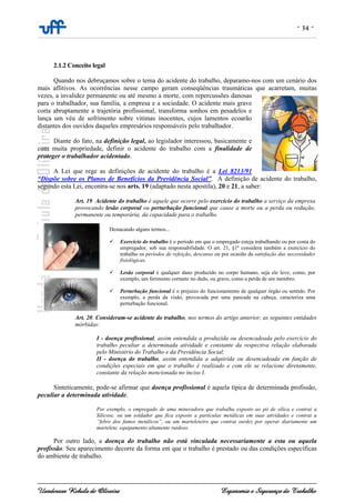 - 34 -
Uanderson Rebula de Oliveira Ergonomia e Segurança do Trabalho
2.1.2 Conceito legal
Quando nos debruçamos sobre o tema do acidente do trabalho, deparamo-nos com um cenário dos
mais aflitivos. As ocorrências nesse campo geram conseqüências traumáticas que acarretam, muitas
vezes, a invalidez permanente ou até mesmo a morte, com repercussões danosas
para o trabalhador, sua família, a empresa e a sociedade. O acidente mais grave
corta abruptamente a trajetória profissional, transforma sonhos em pesadelos e
lança um véu de sofrimento sobre vitimas inocentes, cujos lamentos ecoarão
distantes dos ouvidos daqueles empresários responsáveis pelo trabalhador.
Diante do fato, na definição legal, ao legislador interessou, basicamente e
com muita propriedade, definir o acidente do trabalho com a finalidade de
proteger o trabalhador acidentado.
A Lei que rege as definições de acidente do trabalho é a Lei 8213/91
“Dispõe sobre os Planos de Benefícios da Previdência Social”. A definição de acidente do trabalho,
segundo esta Lei, encontra-se nos arts. 19 (adaptado nesta apostila), 20 e 21, a saber:
Art. 19. Acidente do trabalho é aquele que ocorre pelo exercício do trabalho a serviço da empresa
provocando lesão corporal ou perturbação funcional que cause a morte ou a perda ou redução,
permanente ou temporária, da capacidade para o trabalho.
Destacando alguns termos...
Exercício do trabalho é o período em que o empregado esteja trabalhando ou por conta do
empregador, sob sua responsabilidade. O art. 21, §1º considera também a exercício do
trabalho os períodos de refeição, descanso ou por ocasião da satisfação das necessidades
fisiológicas.
Lesão corporal é qualquer dano produzido no corpo humano, seja ele leve, como, por
exemplo, um ferimento cortante no dedo, ou grave, como a perda de um membro.
Perturbação funcional é o prejuízo do funcionamento de qualquer órgão ou sentido. Por
exemplo, a perda da visão, provocada por uma pancada na cabeça, caracteriza uma
perturbação funcional.
Art. 20. Consideram-se acidente do trabalho, nos termos do artigo anterior, as seguintes entidades
mórbidas:
I - doença profissional, assim entendida a produzida ou desencadeada pelo exercício do
trabalho peculiar a determinada atividade e constante da respectiva relação elaborada
pelo Ministério do Trabalho e da Previdência Social;
II - doença do trabalho, assim entendida a adquirida ou desencadeada em função de
condições especiais em que o trabalho é realizado e com ele se relacione diretamente,
constante da relação mencionada no inciso I.
Sinteticamente, pode-se afirmar que doença profissional é aquela típica de determinada profissão,
peculiar a determinada atividade.
Por exemplo, o empregado de uma mineradora que trabalha exposto ao pó de sílica e contrai a
Silicose, ou um soldador que fica exposto a partículas metálicas em suas atividades e contrai a
“febre dos fumos metálicos”, ou um marteleteiro que contrai surdez por operar diariamente um
martelete, equipamento altamente ruidoso.
Por outro lado, a doença do trabalho não está vinculada necessariamente a esta ou aquela
profissão. Seu aparecimento decorre da forma em que o trabalho é prestado ou das condições específicas
do ambiente de trabalho.
 