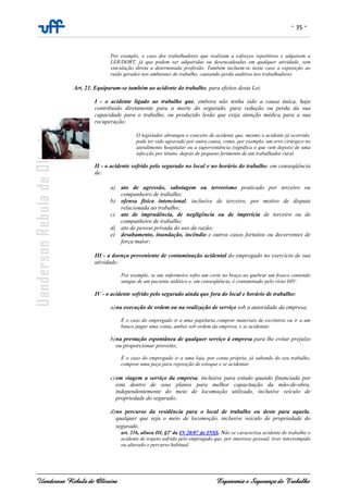 - 35 -
Uanderson Rebula de Oliveira Ergonomia e Segurança do Trabalho
Por exemplo, o caso dos trabalhadores que realizam a esforços repetitivos e adquirem a
LER/DORT, já que podem ser adquiridas ou desencadeadas em qualquer atividade, sem
vinculação direta a determinada profissão. Também incluem-se neste caso a exposição ao
ruído gerados nos ambientes de trabalho, causando perda auditiva nos trabalhadores.
Art. 21. Equiparam-se também ao acidente do trabalho, para efeitos desta Lei:
I - o acidente ligado ao trabalho que, embora não tenha sido a causa única, haja
contribuído diretamente para a morte do segurado, para redução ou perda da sua
capacidade para o trabalho, ou produzido lesão que exija atenção médica para a sua
recuperação;
O legislador abrangeu o conceito de acidente que, mesmo o acidente já ocorrido,
pode ter sido agravado por outra causa, como, por exemplo, um erro cirúrgico no
atendimento hospitalar ou a superveniência (significa o que vem depois) de uma
infecção por tétano, depois de pequeno ferimento de um trabalhador rural.
II - o acidente sofrido pelo segurado no local e no horário do trabalho, em conseqüência
de:
a) ato de agressão, sabotagem ou terrorismo praticado por terceiro ou
companheiro de trabalho;
b) ofensa física intencional, inclusive de terceiro, por motivo de disputa
relacionada ao trabalho;
c) ato de imprudência, de negligência ou de imperícia de terceiro ou de
companheiro de trabalho;
d) ato de pessoa privada do uso da razão;
e) desabamento, inundação, incêndio e outros casos fortuitos ou decorrentes de
força maior;
III - a doença proveniente de contaminação acidental do empregado no exercício de sua
atividade;
Por exemplo, se um enfermeiro sofre um corte no braço ao quebrar um frasco contendo
sangue de um paciente aidético e, em conseqüência, é contaminado pelo vírus HIV.
IV - o acidente sofrido pelo segurado ainda que fora do local e horário de trabalho:
a)na execução de ordem ou na realização de serviço sob a autoridade da empresa;
É o caso do empregado ir a uma papelaria comprar materiais de escritório ou ir a um
banco pagar uma conta, ambos sob ordem da empresa, e se acidentar.
b)na prestação espontânea de qualquer serviço à empresa para lhe evitar prejuízo
ou proporcionar proveito;
É o caso do empregado ir a uma loja, por conta própria, já sabendo do seu trabalho,
comprar uma peça para reposição de estoque e se acidentar.
c)em viagem a serviço da empresa, inclusive para estudo quando financiada por
esta dentro de seus planos para melhor capacitação da mão-de-obra,
independentemente do meio de locomoção utilizado, inclusive veículo de
propriedade do segurado;
d)no percurso da residência para o local de trabalho ou deste para aquela,
qualquer que seja o meio de locomoção, inclusive veículo de propriedade do
segurado.
art. 216, alínea III, §2º da IN 20/07 do INSS. Não se caracteriza acidente de trabalho o
acidente de trajeto sofrido pelo empregado que, por interesse pessoal, tiver interrompido
ou alterado o percurso habitual.
 