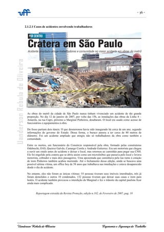 - 36 -
Uanderson Rebula de Oliveira Ergonomia e Segurança do Trabalho
2.1.2.1 Casos de acidentes envolvendo trabalhadores
As obras do metrô da cidade de São Paulo nunca tinham vivenciado um acidente de tão grande
proporção. No dia 12 de janeiro de 2007, por volta das 15h, as instalações das obras da Linha 4 –
Amarela, na rua Capri, próximo a Marginal Pinheiros, desabaram. O local era usado como acesso de
funcionários e equipamentos à obra.
Do fosso partiam dois túneis. O que desmoronou havia sido inaugurado há cerca de um ano, segundo
informações do governo do Estado. Dessa forma, o buraco passou a ter cerca de 80 metros de
diâmetro. Foi um acidente ampliado que atingiu não só trabalhadores da obra como também a
comunidade.
Entre os mortos, um funcionário do Consórcio responsável pela obra, formado pelas construtoras
Odebrecht, OAS, Queiroz Galvão, Camargo Corrêa e Andrade Gutierrez. Era um motorista que chegou
a ouvir um estalo antes do acidente e deixar o local, mas retornou ao caminhão para pegar sua CNH.
Ele foi engolido pela cratera que se abriu assim como um microônibus que passava pelo local e levava
motorista, cobrador e mais dois passageiros. Uma aposentada que caminhava pela rua rumo à estação
de trem Pinheiros também acabou morrendo. Até o fechamento dessa edição, ainda se buscava uma
possível sétima vítima, um office boy de 58 anos que trabalhava nas imediações e estava desaparecido
desde o dia do acidente.
No entanto, eles não foram as únicas vítimas: 55 pessoas tiveram seus imóveis interditados, três já
foram demolidos e outros 10 condenados, 132 pessoas tiveram que deixar suas casas e irem para
hotéis. O acidente também provocou a interdição da Marginal e fez o trânsito da capital paulista ficar
ainda mais complicado.
Reportagem extraída da Revista Proteção, edição n.182, de Fevereiro de 2007, pag. 18
 