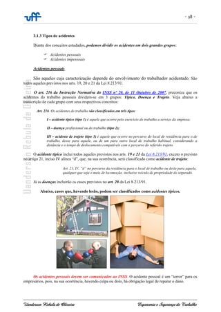 - 38 -
Uanderson Rebula de Oliveira Ergonomia e Segurança do Trabalho
2.1.3 Tipos de acidentes
Diante dos conceitos estudados, podemos dividir os acidentes em dois grandes grupos:
Acidentes pessoais
Acidentes impessoais
Acidentes pessoais
São aqueles cuja caracterização depende do envolvimento do trabalhador acidentado. São
todos aqueles previstos nos arts. 19, 20 e 21 da Lei 8.213/91.
O art. 216 da Instrução Normativa do INSS nº 20, de 11 Outubro de 2007, preconiza que os
acidentes do trabalho pessoais dividem-se em 3 grupos: Típico, Doença e Trajeto. Veja abaixo a
transcrição de cada grupo com seus respectivos conceitos:
Art. 216. Os acidentes do trabalho são classificados em três tipos:
I – acidente típico (tipo 1) é aquele que ocorre pelo exercício do trabalho a serviço da empresa;
II – doença profissional ou do trabalho (tipo 2);
III – acidente de trajeto (tipo 3) é aquele que ocorre no percurso do local de residência para o de
trabalho, desse para aquele, ou de um para outro local de trabalho habitual, considerando a
distância e o tempo de deslocamento compatíveis com o percurso do referido trajeto.
O acidente típico inclui todos aqueles previstos nos arts. 19 e 21 da Lei 8.213/91, exceto o previsto
no artigo 21, inciso IV alínea “d”, que, na sua ocorrência, será classificado como acidente de trajeto:
Art. 21, IV, “d” no percurso da residência para o local de trabalho ou deste para aquela,
qualquer que seja o meio de locomoção, inclusive veículo de propriedade do segurado.
Já as doenças incluirão os casos previstos no art. 20 da Lei 8.213/91.
Abaixo, casos que, havendo lesão, podem ser classificados como acidentes típicos.
Os acidentes pessoais devem ser comunicados ao INSS. O acidente pessoal é um “terror” para os
empresários, pois, na sua ocorrência, havendo culpa ou dolo, há obrigação legal de reparar o dano.
 