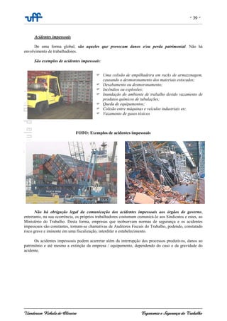 - 39 -
Uanderson Rebula de Oliveira Ergonomia e Segurança do Trabalho
Acidentes impessoais
De uma forma global, são aqueles que provocam danos e/ou perda patrimonial. Não há
envolvimento de trabalhadores.
São exemplos de acidentes impessoais:
Uma colisão de empilhadeira em racks de armazenagem,
causando o desmoronamento dos materiais estocados;
Desabamento ou desmoronamento;
Incêndios ou explosões;
Inundação do ambiente de trabalho devido vazamento de
produtos químicos de tubulações;
Queda de equipamentos;
Colisão entre máquinas e veículos industriais etc.
Vazamento de gases tóxicos
FOTO: Exemplos de acidentes impessoais
Não há obrigação legal da comunicação dos acidentes impessoais aos órgãos do governo,
entretanto, na sua ocorrência, os próprios trabalhadores costumam comunicá-lo aos Sindicatos e estes, ao
Ministério do Trabalho. Desta forma, empresas que inobservam normas de segurança e os acidentes
impessoais são constantes, tornam-se chamativas de Auditores Fiscais do Trabalho, podendo, constatado
risco grave e iminente em uma fiscalização, interditar o estabelecimento.
Os acidentes impessoais podem acarretar além da interrupção dos processos produtivos, danos ao
patrimônio e até mesmo a extinção da empresa / equipamento, dependendo do caso e da gravidade do
acidente.
 