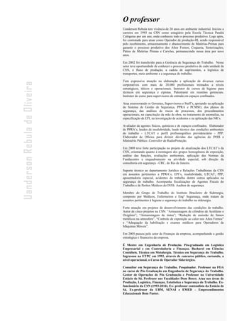 - 4 -
Uanderson Rebula de Oliveira Ergonomia e Segurança do Trabalho
O professor
Uanderson Rebula tem vivência de 20 anos em ambiente industrial. Iniciou a
carreira em 1993 na CSN como estagiário pela Escola Técnica Pandiá
Calógeras por um ano, onde conheceu todo o processo produtivo. Logo após,
foi contratado para atuar como Operador de produção-III, sendo responsável
pelo recebimento, armazenamento e abastecimento de Matérias-Primas para
garantir o processo produtivo dos Altos Fornos, Coqueria, Sinterizações,
Pátios de Matérias Primas e Carvões, permanecendo nessa área por nove
anos.
Em 2002 foi transferido para a Gerência de Segurança do Trabalho. Nesse
setor teve oportunidade de conhecer o processo produtivo de cada unidade da
CSN, o fluxo de produção, a cadeia de suprimentos, a logística de
transportes, meio ambiente e a segurança do trabalho.
Tem expressiva atuação na elaboração e aplicação de diversos cursos
corporativos com mais de 20.000 profissionais treinados a níveis
estratégicos, táticos e operacionais. Instrutor de cursos de higiene para
técnicos em segurança e cipistas. Palestrante em reuniões gerenciais.
Instrutor do curso para supervisores de entrada em espaços confinados.
Atua assessorando os Gerentes, Supervisores e Staff’s, apoiando na aplicação
do Sistema de Gestão de Segurança, PPRA e PCMSO, dos planos de
segurança, das análises de riscos de processos, dos procedimentos
operacionais, na capacitação da mão de obra, no tratamento de anomalias, na
especificação de EPI, na investigação de acidentes e na aplicação das NR’s.
Avaliador de agentes físicos, químicos e de espaços confinados. Elaborador
de PPRA’s, laudos de insalubridade, laudo técnico das condições ambientais
do trabalho - LTCAT e perfil profissiográfico previdenciário - PPP.
Elaborador de Ofícios para dirimir dúvidas das agências do INSS e
Ministério Público. Controller de RadioProteção.
Em 2009 teve forte participação no projeto de atualização dos LTCAT’s da
CSN, orientando quanto à montagem dos grupos homogêneos de exposição,
análise das funções, avaliações ambientais, aplicação das Normas da
Fundacentro e enquadramento na atividade especial, sob direção da
consultoria em segurança - CRC, do Rio de Janeiro.
Suporte técnico ao departamento Jurídico e Relações Trabalhistas da CSN
em assuntos pertinentes a PPRA’s, EPI’s, insalubridade, LTCAT, PPP,
aposentadoria especial, acidentes do trabalho dentre outros aplicados na
segurança do trabalho. Acompanha fiscalizações de Agentes Fiscais do
Trabalho e de Peritos Médicos do INSS. Auditor de segurança.
Membro do Grupo de Trabalho do Instituto Brasileiro de Siderurgia,
composto por Médicos, Enfermeiros e Engº Segurança, onde tratam de
assuntos pertinentes à higiene e segurança do trabalho na siderurgia.
Forte atuação em projetos de desenvolvimento das condições de trabalho.
Autor de cinco projetos na CSN: “Armazenagem de cilindros de Acetileno e
Oxigênio”; “Armazenagem de tintas”; “Redução de emissão de fumos
metálicos na atmosfera”, “Controle de exposição ao calor nos Altos Fornos”
e “Adequação da habilitação e exames médicos para Operadores de
Máquinas Móveis”.
Em 2005 passou pelo setor de Finanças da empresa, acompanhando a gestão
estratégica e financeira da empresa.
É Mestre em Engenharia de Produção. Pós-graduado em Logística
Empresarial e em Controladoria e Finanças. Bacharel em Ciências
Contábeis. Técnico em Metalurgia. Técnico em Segurança do Trabalho.
Ingressou na ETPC em 1993, através de concurso público, cursando, a
nível operacional, o Curso de Operador Siderúrgico.
Consultor em Segurança do Trabalho. Pesquisador. Professor na FOA
no curso de Pós Graduação em Engenharia de Segurança do Trabalho.
Gestor de Operações de Pós Graduação e Professor na Universidade
Estácio de Sá. Professor nas Faculdades Dom Bosco. Atua nas áreas de
Produção, Logística, Finanças, Estatística e Segurança do Trabalho. Ex-
funcionário da CSN (1993-2014). Ex- professor conteudista da Estácio de
Sá. Ex-professor da UBM, SENAI e EMED – Empreendimentos
Educacionais Bom Pastor.
 