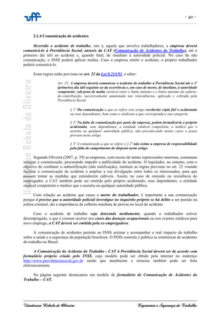 - 40 -
Uanderson Rebula de Oliveira Ergonomia e Segurança do Trabalho
2.1.4 Comunicação de acidentes
Ocorrido o acidente de trabalho, isto é, aquele que envolva trabalhadores, a empresa deverá
comunicá-lo à Previdência Social, através da CAT (Comunicação de Acidentes do Trabalho), até o
primeiro dia útil ao acidente e, quando fatal, de imediato à autoridade policial. No caso da não
comunicação, o INSS poderá aplicar multas. Caso a empresa omitir o acidente, o próprio trabalhador
poderá comunicá-lo.
Estas regras estão previstas no art. 22 da Lei 8.213/91, a saber:
Art. 22. A empresa deverá comunicar o acidente do trabalho à Previdência Social até o 1º
(primeiro) dia útil seguinte ao da ocorrência e, em caso de morte, de imediato, à autoridade
competente, sob pena de multa variável entre o limite mínimo e o limite máximo do salário-
de-contribuição, sucessivamente aumentada nas reincidências, aplicada e cobrada pela
Previdência Social.
§ 1º Da comunicação a que se refere este artigo receberão cópia fiel o acidentado
ou seus dependentes, bem como o sindicato a que corresponda a sua categoria.
§ 2º Na falta de comunicação por parte da empresa, podem formalizá-la o próprio
acidentado, seus dependentes, a entidade sindical competente, o médico que o
assistiu ou qualquer autoridade pública, não prevalecendo nestes casos o prazo
previsto neste artigo.
§ 3º A comunicação a que se refere o § 2º não exime a empresa de responsabilidade
pela falta do cumprimento do disposto neste artigo.
Segundo Oliveira (2007, p. 59) as empresas, com receio de tantas repercussões onerosas, costumam
sonegar a comunicação, procurando impedir a publicidade do acidente. O legislador, no entanto, com o
objetivo de combater a subnotificação (não notificação), instituiu as regras previstas no art. 22 visando
facilitar a comunicação do acidente e ampliar a sua divulgação entre todos os interessados, para que
possam tomar as medidas que entenderem cabíveis. Assim, no caso de omissão ou resistência do
empregador, a CAT também pode ser emitida pelo próprio acidentado, seus dependentes, a entidade
sindical competente o medico que o assistiu ou qualquer autoridade pública.
Com relação ao acidente que cause a morte do trabalhador, é importante a sua comunicação
porque é preciso que a autoridade policial investigue no inquérito próprio se há delito a ser punido na
esfera criminal, daí a importância da colheita imediata de provas no local do acidente.
Caso o acidente de trabalho seja detectado tardiamente, quando o trabalhador estiver
desempregado, o que é comum ocorrer nos casos das doenças ocupacionais ou nos exames médicos para
novo emprego, a CAT deverá ser emitida pela ex-empregadora.
A comunicação de acidentes permite ao INSS estimar e acompanhar o real impacto do trabalho
sobre a saúde e a segurança da população brasileira. O INSS controla e publica as estatísticas de acidentes
do trabalho no Brasil.
A Comunicação do Acidente do Trabalho - CAT à Previdência Social deverá ser de acordo com
formulário próprio criado pelo INSS, cujo modelo pode ser obtido pela internet no endereço
http://www.previdenciasocial.gov.br sendo que atualmente a remessa também pode ser feita
eletronicamente.
Na página seguinte destacamos um modelo de formulário de Comunicação de Acidentes do
Trabalho – CAT.
 