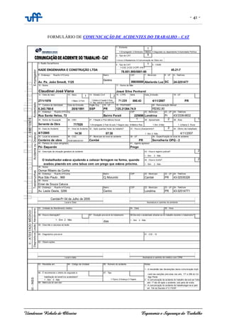 - 41 -
Uanderson Rebula de Oliveira Ergonomia e Segurança do Trabalho
FORMULÁRIO DE COMUNICAÇÃO DE ACIDENTES DO TRABALHO – CAT
1
1
1
CEP 8 - UF
89830000 SC
12 - Data de nasc. 13 - Sexo
1 2 15 - CTPS Série 16 - UF
17 - Carteira de Identidade Órgão Exp.
6.243.760-0 SSP
CEP 23 - UF
225698 Pr
25 - Nome da Ocupação 1 2 29 - Área 1
Servente de Obra
30 - Data do Acidente 2
4/7/2005
35 - Local do acidente
Canteiro de obra
2
2
CEP 23 - UF
PR
CEP 23 - UF
PR
63 - Recebida em:
68 - Matrícula do serv idor até i 1º dia útil após o acidente, sob pena de multa.
3 - A comunicação do acidente de trabalhoreger-se-á pelo
art. 134 do Decreto nº 2.172/97.
cará nas sanções prev istas nos arts. 171 e 299 do Có-
habilitação de benef ício acidentário?
1-Típico 2-Doença 3-Trajeto
digo Penal.
1 - Sim 2 - Não 2 - A comunicação de acidente do trabalho dev erá ser feita
III-INSS
64 - Código da Unidade 65 - Número do acidente Notas:
1 - A inexatidão das declarações desta comunicação impli-
66 - É reconhecido o direito do segurado à 67 - Tipo
Local e data Assinatura e carimbo do médico com CRM
Lesão
59 - Descrião e natureza da lesão
Diagnósticos
60 - Diagnóstico prov áv el 61 - CID - 10
62 - Observ ações
57 - Duração prov áv el do tratamento 58-Dev erá o acidentado afastar-se do trabalho durante o tratamento?
1 - Sim 2 - Não
dias 1 - Sim 2 - Não
II-ATESTADOMÉDICO
Atendimento
53 - Unidade de Atendimento médico 54 - Data 55 - Hora
56 - Houv e internação?
Cambé-Pr 04 de Julho de 2005
Local e Data Assinatura e carimbo do emitente
Av. Leste Oeste, 3299 Centro Londrina 43-32514771
43-32535326
49 - Nome
Einer de Souza Catuca
50 - Endereço Rua/Av /nº/Comp Bairro 22 - Município 24 - Telefone
Testemunhas
45 - Nome
Osmar Ribeiro da Cunha
46 - Endereço Rua/Av /nº/Comp Bairro 22 - Município 24 - Telefone
Rua São Paulo , 968 Cj Morumbi Cambé
44 - Houv e morte?
1 - Sim 2 - Não
O trabalhador estava ajudando a colocar ferragem na forma, quando
acabou pisando em uma tabua com um prego que estava próxima.
42 - Descrição da situação geradora do acidente 43 - Houv e registro policial?
1 - Sim 2 - Não
40 - Parte(s) do corpo atingida(s) 41 - Agente agressor
Pé- Esquerdo Prego
78.851.995/001-91 Cambé PR Serralheria OPQ - 2
36 - CGC 37 - Município do local do acidente 38 - UF 39 - Especif icação do local do acidente
1 -Urbana 2- Rural
AcidenteouDoença
31 - Hora do Acidente 32 - Após quantas horas de trabalho? 33 - Houv e afastamento? 34 - Último dia trabalhado
14:30 07:30 1 -Sim 2- Não 4/11/2007
26 - CBO 27 - Filiação a Prev idência Social 28 - Aposentado
717020 1-Empregado 2-Trab Av uslo 7-Seguro esp. 8-Médico Res. 1-Sim 2-Não
Rua Santa Heloa, 72 Bairro Parati Londrina 43/3338-9832
PR 125.21364.74.9 R$382,80
21 - Endereço Rua/Av /nº/Comp 3 22 - Município 24 - Telefone
PR4 - Sep. Judicial 5 -Outro 6-IGN
Data da Emissão 18 - UF 19 - PIS/PASEP 20 - Remuneração Mensal
Acidentado
14 - Estado Civ il Data_Emissão
27/1/1978 1-Masc 2-Fem 1-Solteiro 2-Casado 3-Viúvo 71.225 000.43 4/11/2007
20/6/1991
7 - Município 9 - Telef one
Av. Pe. João Smedt, 1125
Centro
Abelardo Luz 24-3251477
5 - CNAE
KADE ENGENHARIA E CONSTRUÇÃO LTDA
1-CGC 2-CEI 3-CPF 4-NIT
45.21-7
78.851.995/0001-90
I-EMITENTE
Empregador
3- Razão Social/Nome
4 - Tipo de CAT
6 - Endereço Rua/Av/nº/Comp Bairro
10 - Nome 11 - Nome da Mãe
Claudinei José Viana Josué Silva Penharol
1 - Emitente
1-Empregador 2-Sindicato 3-Médico 4-Segurado ou dependente 5-Autoridade Política
2 - Tipo de CAT
1-Início 2-Reabertuta 3-Comunicação de Óbito em:
 