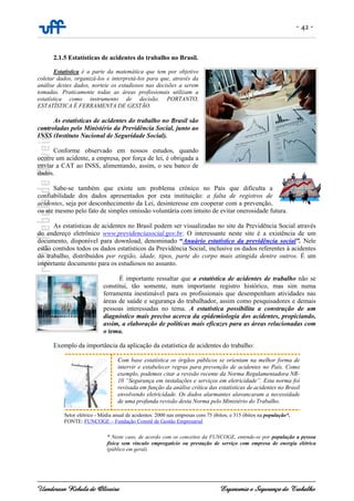 - 42 -
Uanderson Rebula de Oliveira Ergonomia e Segurança do Trabalho
2.1.5 Estatísticas de acidentes do trabalho no Brasil.
Estatística é a parte da matemática que tem por objetivo
coletar dados, organizá-los e interpretá-los para que, através da
análise destes dados, norteie os estudiosos nas decisões a serem
tomadas. Praticamente todas as áreas profissionais utilizam a
estatística como instrumento de decisão. PORTANTO,
ESTATÍSTICA É FERRAMENTA DE GESTÃO.
As estatísticas de acidentes do trabalho no Brasil são
controladas pelo Ministério da Previdência Social, junto ao
INSS (Instituto Nacional de Seguridade Social).
Conforme observado em nossos estudos, quando
ocorre um acidente, a empresa, por força de lei, é obrigada a
enviar a CAT ao INSS, alimentando, assim, o seu banco de
dados.
Sabe-se também que existe um problema crônico no País que dificulta a
confiabilidade dos dados apresentados por esta instituição: a falta de registros de
acidentes, seja por desconhecimento da Lei, desinteresse em cooperar com a prevenção,
ou ate mesmo pelo fato de simples omissão voluntária com intuito de evitar onerosidade futura.
As estatísticas de acidentes no Brasil podem ser visualizadas no site da Previdência Social através
do endereço eletrônico www.previdenciasocial.gov.br. O interessante neste site é a existência de um
documento, disponível para download, denominado “Anuário estatístico da previdência social”. Nele
estão contidos todos os dados estatísticos da Previdência Social, inclusive os dados referentes à acidentes
do trabalho, distribuídos por região, idade, tipos, parte do corpo mais atingida dentre outros. É um
importante documento para os estudiosos no assunto.
É importante ressaltar que a estatística de acidentes de trabalho não se
constitui, tão somente, num importante registro histórico, mas sim numa
ferramenta inestimável para os profissionais que desempenham atividades nas
áreas de saúde e segurança do trabalhador, assim como pesquisadores e demais
pessoas interessadas no tema. A estatística possibilita a construção de um
diagnóstico mais preciso acerca da epidemiologia dos acidentes, propiciando,
assim, a elaboração de políticas mais eficazes para as áreas relacionadas com
o tema.
Exemplo da importância da aplicação da estatística de acidentes do trabalho:
Com base estatística os órgãos públicos se orientam na melhor forma de
intervir e estabelecer regras para prevenção de acidentes no País. Como
exemplo, podemos citar a revisão recente da Norma Regulamentadora NR-
10 “Segurança em instalações e serviços em eletricidade”. Esta norma foi
revisada em função da análise crítica das estatísticas de acidentes no Brasil
envolvendo eletricidade. Os dados alarmantes alavancaram a necessidade
de uma profunda revisão desta Norma pelo Ministério do Trabalho.
* Neste caso, de acordo com os conceitos da FUNCOGE, entende-se por população a pessoa
física sem vínculo empregatício ou prestação de serviço com empresa de energia elétrica
(público em geral).
Setor elétrico - Média anual de acidentes: 2000 nas empresas com 75 óbitos; e 315 óbitos na população*.
FONTE: FUNCOGE – Fundação Comitê de Gestão Empresarial
 