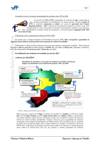 - 44 -
Uanderson Rebula de Oliveira Ergonomia e Segurança do Trabalho
Comentários sobre a involução da quantidade de acidentes entre 1970 a 2005:
No período de 1970 a 1976 a quantidade de acidentes foi alta, comparando-se
com a pequena quantidade de trabalhadores no mesmo período. Somente a partir de
1978 os acidentes começaram a reduzir, em razão da aprovação das Normas
Regulamentadoras – NR’s, tornando-se de aplicação obrigatória em todo o País. Esta
redução pode ser vista como positiva, entretanto, não podemos comemorar estes números,
pois a quantidade de acidentes ainda são alarmantes e está praticamente estagnada desde 1994
até os dias de hoje.
Comentários sobre a quantidade de óbitos de 1970 a 2005:
De acordo com o Anuário Estatístico da Previdência Social de 2006, óbito corresponde a quantidade de
segurados da previdência social que faleceram em função do acidente do trabalho.
Infelizmente, os óbitos no País mantiveram em um mesmo patamar, com poucas oscilações. Neste intervalo
de tempo o total da quantidade de óbitos chegou a 139.046. São, em média, 3.760 por ano. Aplicando a estatística,
este valor representaria 313 mortes por mês e 10 por dia, em média.
Estratificação dos acidentes do trabalho no ano de 2005:
Acidentes por REGIÕES
Observa-se que a região em 1° lugar em número de acidentes é a Sudeste, em 2° está a região
Sul, em 3° a região Nordeste, em 4° a região Centro-Oeste e por último a Norte. Ao analisarmos
este gráfico podemos tomar diversas conclusões, porém, tais conclusões somente são possíveis
através de estudo científico aprofundado. Todavia, observa-se que a quantidade de acidentes
acompanha a porcentagem da participação do PIB da região. Esta correlação pode ser resultado
do reflexo da economia da região. Ora, a região Sudeste, por exemplo, corresponde a 56,5% do
PIB do País. Logicamente esta região possui um maior número de empresas e consequentemente
maior número de mão-de-obra, fato este que justifica a enorme quantidade de acidentes
Distribuição da quantidade e porcentagem de acidentes de trabalho no Brasil por
Regiões, correlacionados com o Produto Interno Bruto - PIB - ano 2005.
FONTE: Adaptado da Revista Proteção e do IBGE
NORDESTE
• Acidentes: 49.010 (10% do total)
• PIB: 13,1% de participação
SUDESTE
• Acidentes: 279.689 (57% do total)
• PIB: 56,5% de participação
NORTE
• Acidentes: 19.117 (4% do total)
• PIB: 5% de participação
CENTRO-OESTE
• Acidentes: 31.470 (6% do total)
• PIB: 8,9% de participação
SUL
• Acidentes: 112.425 (23% do total)
• PIB: 16,6% de participação
Espírito Santo - 11.039 acidentes
Minas Gerais - 52.335 acidentes
Rio de Janeiro - 34.610 acidentes
São Paulo - 181.705 acidentes
São Paulo é o estado campeão de acidentes no Brasil,
participando com 181.705, o que corresponde a 37% do
total; por conseguinte o seu PIB também é o maior do País,
com 33,9% de participação.
 
