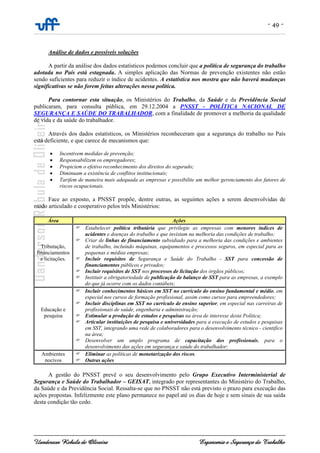 - 49 -
Uanderson Rebula de Oliveira Ergonomia e Segurança do Trabalho
Análise de dados e possíveis soluções
A partir da análise dos dados estatísticos podemos concluir que a política de segurança do trabalho
adotada no País está estagnada. A simples aplicação das Normas de prevenção existentes não estão
sendo suficientes para reduzir o índice de acidentes. A estatística nos mostra que não haverá mudanças
significativas se não forem feitas alterações nessa política.
Para contornar esta situação, os Ministérios do Trabalho, da Saúde e da Previdência Social
publicaram, para consulta pública, em 29.12.2004 a PNSST - POLÍTICA NACIONAL DE
SEGURANÇA E SAÚDE DO TRABALHADOR, com a finalidade de promover a melhoria da qualidade
de vida e da saúde do trabalhador.
Através dos dados estatísticos, os Ministérios reconheceram que a segurança do trabalho no País
está deficiente, e que carece de mecanismos que:
• Incentivem medidas de prevenção;
• Responsabilizem os empregadores;
• Propiciem o efetivo reconhecimento dos direitos do segurado;
• Diminuam a existência de conflitos institucionais;
• Tarifem de maneira mais adequada as empresas e possibilite um melhor gerenciamento dos fatores de
riscos ocupacionais.
Face ao exposto, a PNSST propõe, dentre outras, as seguintes ações a serem desenvolvidas de
modo articulado e cooperativo pelos três Ministérios:
Área Ações
Tributação,
financiamentos
e licitações.
Estabelecer política tributária que privilegie as empresas com menores índices de
acidentes e doenças do trabalho e que invistam na melhoria das condições de trabalho;
Criar de linhas de financiamento subsidiado para a melhoria das condições e ambientes
de trabalho, incluindo máquinas, equipamentos e processos seguros, em especial para as
pequenas e médias empresas;
Incluir requisitos de Segurança e Saúde do Trabalho - SST para concessão de
financiamentos públicos e privados;
Incluir requisitos de SST nos processos de licitação dos órgãos públicos;
Instituir a obrigatoriedade de publicação de balanço de SST para as empresas, a exemplo
do que já ocorre com os dados contábeis;
Educação e
pesquisa
Incluir conhecimentos básicos em SST no currículo do ensino fundamental e médio, em
especial nos cursos de formação profissional, assim como cursos para empreendedores;
Incluir disciplinas em SST no currículo de ensino superior, em especial nas carreiras de
profissionais de saúde, engenharia e administração;
Estimular a produção de estudos e pesquisas na área de interesse desta Política;
Articular instituições de pesquisa e universidades para a execução de estudos e pesquisas
em SST, integrando uma rede de colaboradores para o desenvolvimento técnico - cientifico
na área;
Desenvolver um amplo programa de capacitação dos profissionais, para o
desenvolvimento das ações em segurança e saúde do trabalhador;
Ambientes
nocivos
Eliminar as políticas de monetarização dos riscos.
Outras ações
A gestão do PNSST prevê o seu desenvolvimento pelo Grupo Executivo Interministerial de
Segurança e Saúde do Trabalhador – GEISAT, integrado por representantes do Ministério do Trabalho,
da Saúde e da Previdência Social. Ressalta-se que no PNSST não está previsto o prazo para execução das
ações propostas. Infelizmente este plano permanece no papel até os dias de hoje e sem sinais de sua saída
desta condição tão cedo.
 