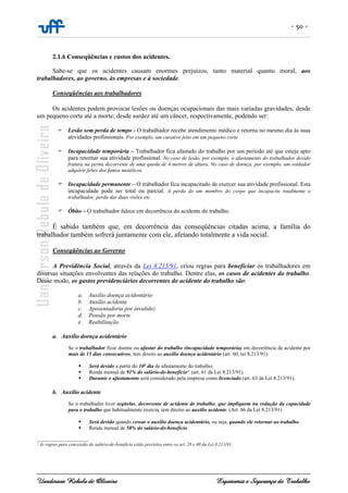 - 50 -
Uanderson Rebula de Oliveira Ergonomia e Segurança do Trabalho
2.1.6 Conseqüências e custos dos acidentes.
Sabe-se que os acidentes causam enormes prejuízos, tanto material quanto moral, aos
trabalhadores, ao governo, às empresas e à sociedade.
Conseqüências aos trabalhadores
Os acidentes podem provocar lesões ou doenças ocupacionais das mais variadas gravidades, desde
um pequeno corte até a morte; desde surdez até um câncer, respectivamente, podendo ser:
Lesão sem perda de tempo - O trabalhador recebe atendimento médico e retorna no mesmo dia às suas
atividades profissionais. Por exemplo, um curativo feito em um pequeno corte.
Incapacidade temporária – Trabalhador fica afastado do trabalho por um período até que esteja apto
para retornar sua atividade profissional. No caso de lesão, por exemplo, o afastamento do trabalhador devido
fratura na perna decorrente de uma queda de 4 metros de altura. No caso de doença, por exemplo, um soldador
adquirir febre dos fumos metálicos.
Incapacidade permanente – O trabalhador fica incapacitado de exercer sua atividade profissional. Esta
incapacidade pode ser total ou parcial. A perda de um membro do corpo que incapacite totalmente o
trabalhador, perda das duas visões etc.
Óbito – O trabalhador falece em decorrência do acidente do trabalho.
É sabido também que, em decorrência das conseqüências citadas acima, a família do
trabalhador também sofrerá juntamente com ele, afetando totalmente a vida social.
Conseqüências ao Governo
A Previdência Social, através da Lei 8.213/91, criou regras para beneficiar os trabalhadores em
diversas situações envolventes das relações do trabalho. Dentre elas, os casos de acidentes do trabalho.
Desse modo, os gastos previdenciários decorrentes do acidente do trabalho são:
a. Auxílio doença acidentário
b. Auxílio acidente
c. Aposentadoria por invalidez
d. Pensão por morte
e. Reabilitação
a. Auxílio doença acidentário
Se o trabalhador ficar doente ou afastar do trabalho (incapacidade temporária) em decorrência de acidente por
mais de 15 dias consecutivos, tem direito ao auxílio doença acidentário (art. 60, lei 8.213/91).
Será devido a partir do 16o
dia de afastamento do trabalho;
Renda mensal de 91% do salário-de-benefício¹. (art. 61 da Lei 8.213/91).
Durante o afastamento será considerado pela empresa como licenciado (art. 63 da Lei 8.213/91).
b. Auxílio acidente
Se o trabalhador tiver seqüelas, decorrente de acidente de trabalho, que impliquem na redução da capacidade
para o trabalho que habitualmente exercia, tem direito ao auxílio acidente. (Art. 86 da Lei 8.213/91)
Será devido quando cessar o auxílio doença acidentário, ou seja, quando ele retornar ao trabalho.
Renda mensal de 50% do salário-de-benefício
______________________
¹ As regras para concessão do salário-de-benefício estão previstos entre os art. 28 e 40 da Lei 8.213/91.
 