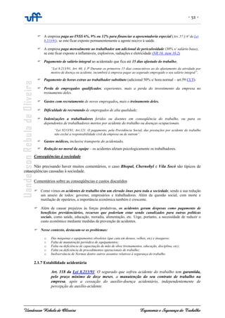 - 52 -
Uanderson Rebula de Oliveira Ergonomia e Segurança do Trabalho
A empresa paga ao INSS 6%, 9% ou 12% para financiar a aposentadoria especial (Art. 57 § 6º da Lei
8.213/91), se este ficar exposto permanentemente a agente nocivo à saúde.
A empresa paga mensalmente ao trabalhador um adicional de periculosidade (30% s/ salário base),
se este ficar exposto a inflamáveis, explosivos, radiações e eletricidade (NR 16, item 16.2)
Pagamento de salário integral ao acidentado que fica até 15 dias afastado do trabalho;
“Lei 8.213/91, Art. 60, § 3o
Durante os primeiros 15 dias consecutivos ao do afastamento da atividade por
motivo de doença ou acidente, incumbirá à empresa pagar ao segurado empregado o seu salário integral”.
Pagamento de horas extras ao trabalhador substituto (adicional 50% s/ hora normal – art.59 CLT).
Perda de empregados qualificados, experientes, mais a perda do investimento da empresa no
treinamento deles.
Gastos com recrutamento de novos empregados, mais o treinamento deles.
Dificuldade de recrutando de empregados de alta qualidade;
Indenizações a trabalhadores feridos ou doentes em conseqüência do trabalho, ou para os
dependentes de trabalhadores mortos por acidente do trabalho ou doenças ocupacionais.
“Lei 8213/91, Art.121. O pagamento, pela Previdência Social, das prestações por acidente do trabalho
não exclui a responsabilidade civil da empresa ou de outrem”.
Gastos médicos, inclusive transporte do acidentado.
Redução no moral da equipe – os acidentes afetam psicologicamente os trabalhadores.
Conseqüências à sociedade
Não precisando haver muitos comentários, o caso Bhopal, Chernobyl e Vila Socó são típicos de
conseqüências causadas à sociedade.
Comentários sobre as conseqüências e custos discutidos
Como vimos os acidentes de trabalho têm um elevado ônus para toda a sociedade, sendo a sua redução
um anseio de todos: governo, empresários e trabalhadores. Além da questão social, com morte e
mutilação de operários, a importância econômica também é crescente.
Além de causar prejuízos às forças produtivas, os acidentes geram despesas como pagamento de
benefícios previdenciários, recursos que poderiam estar sendo canalizados para outras políticas
sociais, como saúde, educação, moradia, alimentação, etc. Urge, portanto, a necessidade de reduzir o
custo econômico mediante medidas de prevenção de acidentes.
Nesse contexto, destacam-se os problemas:
o Das máquinas e equipamentos obsoletos (que caiu em desuso, velhos, etc) e inseguros;
o Falta de manutenção periódica de equipamentos;
o Falta ou deficiência de capacitação de mão de obra (treinamentos, educação, disciplina, etc);
o Falta ou deficiência de procedimentos operacionais de trabalho;
o Inobservância de Normas dentre outros assuntos relativos à segurança do trabalho.
2.1.7 Estabilidade acidentária
Art. 118 da Lei 8.213/91. O segurado que sofreu acidente do trabalho tem garantida,
pelo prazo mínimo de doze meses, a manutenção do seu contrato de trabalho na
empresa, após a cessação do auxílio-doença acidentário, independentemente de
percepção de auxílio-acidente.
 