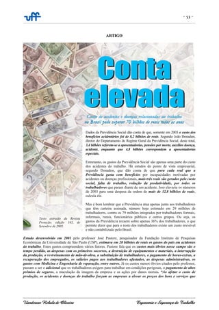 - 53 -
Uanderson Rebula de Oliveira Ergonomia e Segurança do Trabalho
ARTIGO
Dados da Previdência Social dão conta de que, somente em 2003 o custo dos
benefícios acidentários foi de 8,2 bilhões de reais. Segundo João Donadon,
diretor do Departamento de Regime Geral da Previdência Social, deste total,
3,4 bilhões referem-se a aposentadorias, pensões por morte, auxílios doença,
acidente, enquanto que 4,8 bilhões correspondem a aposentadorias
especiais.
Entretanto, os gastos da Previdência Social são apenas uma parte do custo
dos acidentes do trabalho. Há estudos do ponto de vista empresarial,
segundo Donadon, que dão conta de que para cada real que a
Previdência gasta com benefícios por incapacidades motivadas por
acidentes ou doenças profissionais, mais três reais são gerados pelo custo
social, falta de trabalho, redução da produtividade, por todos os
trabalhadores que param diante de um acidente. Isso elevaria os números
de 2003 para uma despesa da ordem de mais de 32,8 bilhões de reais,
calcula ele.
Mas é bom lembrar que a Previdência atua apenas junto aos trabalhadores
que têm carteira assinada, número hoje estimado em 29 milhões de
trabalhadores, contra os 79 milhões integrados por trabalhadores formais,
informais, rurais, funcionários públicos e outros grupos. Ou seja, os
gastos da Previdência recaem sobre apenas 36% dos trabalhadores, o que
permite dizer que para o resto dos trabalhadores existe um custo invisível
e não contabilizado pelo Brasil.
Estudo desenvolvido em 2001 pelo professor José Pastore, pesquisador da Fundação Instituto de Pesquisas
Econômicas da Universidade de São Paulo (USP), estimava em 20 bilhões de reais os gastos do país em acidentes
do trabalho. Estes gastos compreendem vários fatores. Pastore fala que os custos mais óbvios nesse campo são o
tempo perdido, as despesas com os primeiros socorros, a destruição de equipamentos e materiais, a interrupção
da produção, o re-treinamento de mão-de-obra, a substituição de trabalhadores, o pagamento de horas-extras, a
recuperação dos empregados, os salários pagos aos trabalhadores afastados, as despesas administrativas, os
gastos com Medicina e Engenharia de reparação, entre outros. Já os custos menos óbvios citados pelo professor,
passam a ser o adicional que os trabalhadores exigem para trabalhar em condições perigosas, o pagamento de altos
prêmios de seguros, a maculação da imagem da empresa e as ações por danos morais. “Ao afetar o custo de
produção, os acidentes e doenças do trabalho forçam as empresas a elevar os preços dos bens e serviços que
Texto extraído da Revista
Proteção, edição 165, de
Setembro de 2005.
 
