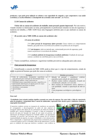 - 54 -
Uanderson Rebula de Oliveira Ergonomia e Segurança do Trabalho
produzem, o que pode gerar inflação ou sabotar a sua capacidade de competir, o que compromete a sua saúde
econômica, a receita tributária e o desempenho da economia como um todo”, diz Pastore.
2.1.8 Causas de acidentes
Várias são as causas de acidentes do trabalho, tanto pessoais quanto impessoais. Por este motivo,
visando orientar os interessados no tema, principalmente os profissionais atuantes na área de segurança e
medicina do trabalho, a NBR 14280 fixou uma linguagem uniforme para os que analisam as causas de
acidentes.
De acordo com a NBR 14280, as causas dos acidentes são:
2.8 causas do acidente:
2.8.1 fator pessoal de insegurança (fator pessoal): Causa relativa ao comportamento
humano, que pode levar à ocorrência do acidente ou à prática do ato inseguro.
2.8.2 ato inseguro: Ação ou omissão que, contrariando preceito de segurança, pode
causar ou favorecer a ocorrência de acidente.
2.8.3 condição ambiente de insegurança (condição ambiente): Condição do meio que
causou o acidente ou contribuiu para a sua ocorrência.
Vamos exemplificar, esclarecer e sugestionar medidas preventivas adequadas para cada causa.
Fator pessoal de insegurança
Estratificando o conceito da NBR 14280, pode-se dizer que é o tipo de comportamento, estado de
saúde ou potencial humano que pode dar causa ao acidente.
Exemplos Medidas preventivas
Falta de conhecimento, treinamento, experiência ou
especialização para realização de determinada tarefa;
Deficiência auditiva, visual, intelectual etc.
Debilidade (pouca capacidade) muscular, esquelética etc;
Deformidade (deformação em alguma parte do corpo).
Desajustamento emocional ou mental;
Alcoolismo e toxicomania;
Agressividade
etc
Seleção de pessoal – estabelecer critérios
específicos para seleção de cada função;
Realizar exames médicos adequados, levando em
consideração a função a ser exercida;
Bons sistemas de treinamentos claros, objetivos e
com qualidade, visando a capacitação da mão de
obra;
Criar programas sociológicos e psicológicos;
etc
Caso real:
“Trabalhador bem treinado também significa economia nos custos da empresa. Por outro lado, a falta de capacitação,
além de prejudicar a integridade física e moral do colaborador, representa fator decisivo para o Judiciário condenar o
empregador descuidado”.
O motorista conduzia carretas no transporte de contêineres em operações
de carregamento e descarregamento no pátio de uma empresa de
navegação. Quatro dias depois de sua contratação, foi vítima de acidente de
trabalho que o deixou tetraplégico. O motivo: a falta de treinamento. A
decisão da juíza foi baseada em laudo de um centro de perícias, em
informações da Delegacia Regional do Trabalho (DRT) e em depoimentos
constantes no processo, que provaram que o acidente foi de exclusiva
responsabilidade da empresa, ao expor o trabalhador a risco desnecessário.
Para a magistrada, a organização não proporcionou treinamento para que
o motorista pudesse exercer a atividade, além de não dimensionar a carreta
para as condições da carga que motivou o acidente e nem verificar as
 