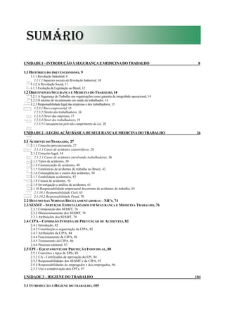 - 6 -
Uanderson Rebula de Oliveira Ergonomia e Segurança do Trabalho
SUMÁRIO
UNIDADE1–INTRODUÇÃO À SEGURANÇA EMEDICINA DO TRABALHO 8
1.1HISTÓRICO DO PREVENCIONISMO, 9
1.1.1 Revolução Industrial, 9
1.1.1.1 Impactos sociais da Revolução Industrial, 10
1.1.2 A Revolução Social, 11
1.1.3 Evolução da Legislação no Brasil, 12
1.2OBJETIVOS DA SEGURANÇA E MEDICINA DO TRABALHO, 14
1.2.1 A Segurança do Trabalho nas organizações como garantia da integridade operacional, 14
1.2.2 O retorno do investimento em saúde do trabalhador, 14
1.2.3 Responsabilidade legal das empresas e dos trabalhadores, 15
1.2.3.1 Risco empresarial, 15
1.2.3.2 Direito dos trabalhadores, 16
1.2.3.3 Dever das empresas, 17
1.2.3.4 Dever dos trabalhadores, 19
1.2.3.5 Consequências pelo não cumprimento da Lei, 20
UNIDADE2–LEGISLAÇÃO BÁSICA DESEGURANÇA EMEDICINA DO TRABALHO 26
2.1 ACIDENTE DO TRABALHO, 27
2.1.1 Conceito prevencionista, 27
2.1.1.1 Casos de acidentes catastróficos, 28
2.1.2 Conceito legal, 34
2.1.2.1 Casos de acidentes envolvendo trabalhadores, 36
2.1.3 Tipos de acidentes, 38
2.1.4 Comunicação de acidentes, 40
2.1.5 Estatísticas de acidentes de trabalho no Brasil, 42
2.1.6 Conseqüências e custos dos acidentes, 50
2.1.7 Estabilidade acidentária, 52
2.1.8 Causas de acidentes, 54
2.1.9 Investigação e análise de acidentes, 61
2.1.10 Responsabilidade empresarial decorrente de acidentes do trabalho, 65
2.1.10.1 Responsabilidade Civil, 65
2.1.10.2 Responsabilidade Penal, 70
2.2 RESUMO DAS NORMAS REGULAMENTADORAS – NR’S, 74
2.3 SESMT – SERVIÇOS ESPECIALIZADOS EM SEGURANÇA E MEDICINA TRABALHO, 76
2.3.1 Composição dos SESMT, 76
2.3.2 Dimensionamento dos SESMT, 76
2.3.3 Atribuições dos SESMT, 79
2.4 CIPA – COMISSÃO INTERNA DE PREVENÇÃO DE ACIDENTES, 82
2.4.1 Introdução, 82
2.4.2 Constituição e organização da CIPA, 82
2.4.3 Atribuições da CIPA, 84
2.4.4 Funcionamento da CIPA, 86
2.4.5 Treinamento da CIPA, 86
2.4.6 Processo eleitoral, 87
2.5 EPI – EQUIPAMENTO DE PROTEÇÃO INDIVIDUAL, 88
2.5.1 Conceitos e tipos de EPIs, 88
2.5.2 CA - Certificados de aprovação do EPI, 94
2.5.3 Responsabilidades dos SESMT e da CIPA, 95
2.5.4 Responsabilidades do empregador e dos empregados, 96
2.5.5 Uso e comprovação dos EPI’s, 97
UNIDADE 3 – HIGIENE DO TRABALHO 104
3.1 INTRODUÇÃO À HIGIENE DO TRABALHO, 105
SUMÁRIO
 