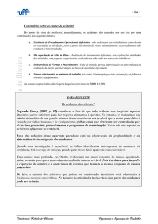 - 60 -
Uanderson Rebula de Oliveira Ergonomia e Segurança do Trabalho
Comentários sobre as causas de acidentes
Do ponto de vista do professor, resumidamente, os acidentes são causados por um (ou por uma
combinação) dos seguintes fatores:
a. Existência de Procedimentos Operacionais deficientes - não esclarecem aos trabalhadores como devem
ser executadas as atividades, passo a passo; há omissão de riscos; resumidamente, os procedimentos não
conduzem a bons resultados.
b. Má capacitação de Mão de Obra – Realização de treinamentos deficientes, sem explicações detalhadas
das atividades, com pequena carga horária, realizados em sala e não nos setores de trabalho etc.
c. Inobservância de Normas e Procedimentos - Falta de atenção, pressa, improvisação ou autoconfiança na
realização da tarefa; queimar etapas, na busca de maximizar a produção.
d. Fatores relacionados ao ambiente de trabalho, tais como: Manutenção precária, arrumação, ou falha nos
sistemas e equipamentos.
As causas supracitadas não fogem daquelas previstas na NBR 14.280.
PARA REFLETIR
Os acidentes são evitáveis?
Segundo Darcy (2002, p. 02) considerar o fato de que todo acidente tem inegáveis aspectos
aleatórios parece suficiente para dar resposta afirmativa à questão. No entanto, se realizarmos um
estudo sistemático de um grande número dessas ocorrências nos revelará que a maior parte delas é
causada por falhas humanas e de equipamentos, falhas essas que deveriam ser controladas por
diretrizes gerenciais, procedimentos e programas de manutenção. Vistos sob este aspecto, os
acidentes afiguram-se evitáveis.
Uma das soluções desse aparente paradoxo está na observação da profundidade e da
sistemática de investigação dos acidentes.
Quando essa investigação é superficial, as falhas identificadas restringem-se ao momento da
ocorrência. Sob esse tipo de enfoque, grande parte desses fatos aparecerá como inevitável.
Uma análise mais profunda, entretanto, evidenciará um maior conjunto de causas, apontando,
assim, os meios para que o acontecimento analisado tome-se evitável. Esta é a chave para impedir
a repetição do sinistro e a ocorrência de eventos que tenham o mesmo conjunto de causas
potenciais.
De fato, a maioria dos acidentes que podem ser considerados inevitáveis está relacionada a
fenômenos naturais catastróficos. No tocante às atividades industriais, boa parte dos acidentes
pode ser evitada.
 