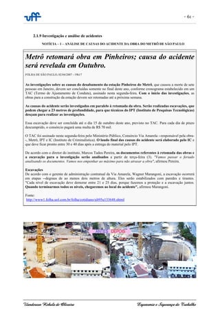- 61 -
Uanderson Rebula de Oliveira Ergonomia e Segurança do Trabalho
2.1.9 Investigação e análise de acidentes
NOTÍCIA – 1 – ANÁLISE DE CAUSAS DO ACIDENTE DA OBRA DO METRÔ DE SÃO PAULO
Metrô retomará obra em Pinheiros; causa do acidente
será revelada em Outubro.
FOLHA DE SÃO PAULO, 02/04/2007 - 19h17
As investigações sobre as causas do desabamento da estação Pinheiros do Metrô, que causou a morte de sete
pessoas em Janeiro, devem ser concluídas somente no final deste ano, conforme cronograma estabelecido em um
TAC (Termo de Ajustamento de Conduta), assinado nesta segunda-feira. Com o início das investigações, as
obras para a construção da estação devem ser retomadas até a próxima semana.
As causas do acidente serão investigadas em paralelo à retomada da obra. Serão realizadas escavações, que
podem chegar a 23 metros de profundidade, para que técnicos do IPT (Instituto de Pesquisas Tecnológicas)
desçam para realizar as investigações.
Essa escavação deve ser concluída até o dia 15 de outubro deste ano, previsto no TAC. Para cada dia de prazo
descumprido, o consórcio pagará uma multa de R$ 70 mil.
O TAC foi assinado nesta segunda-feira pelo Ministério Público, Consórcio Via Amarela --responsável pela obra-
-, Metrô, IPT e IC (Instituto de Criminalística). O laudo final das causas do acidente será elaborado pelo IC e
que deve ficar pronto entre 30 e 40 dias após a entrega do material pelo IPT.
De acordo com o diretor do instituto, Marcos Tadeu Pereira, os documentos referentes à retomada das obras e
a escavação para a investigação serão analisados a partir de terça-feira (3). "Vamos passar o feriado
analisando os documentos. Vamos nos empenhar ao máximo para não atrasar a obra", afirmou Pereira.
Escavações
De acordo com o gerente de administração contratual da Via Amarela, Wagner Marangoni, a escavação ocorrerá
em etapas --degraus de ao menos dois metros de altura. Eles serão estabilizados com paredes e tirantes.
"Cada nível de escavação deve demorar entre 21 e 25 dias, porque fazemos a proteção e a escavação juntos.
Quando terminarmos todos os níveis, chegaremos ao local do acidente", afirmou Marangoni.
Fonte:
http://www1.folha.uol.com.br/folha/cotidiano/ult95u133648.shtml
 