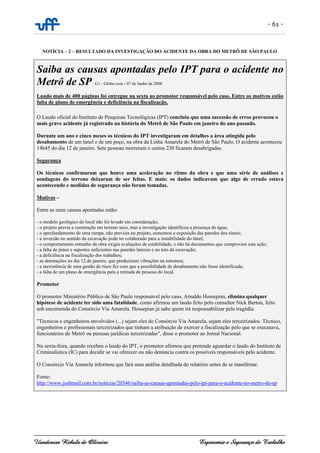 - 62 -
Uanderson Rebula de Oliveira Ergonomia e Segurança do Trabalho
NOTÍCIA – 2 – RESULTADO DA INVESTIGAÇÃO DO ACIDENTE DA OBRA DO METRÔ DE SÃO PAULO
Saiba as causas apontadas pelo IPT para o acidente no
Metrô de SP G1 - Globo.com - 07 de Junho de 2008
Laudo mais de 400 páginas foi entregue na sexta ao promotor responsável pelo caso. Entre os motivos estão
falta de plano de emergência e deficiência na fiscalização.
O Laudo oficial do Instituto de Pesquisas Tecnológicas (IPT) concluiu que uma sucessão de erros provocou o
mais grave acidente já registrado na história do Metrô de São Paulo em janeiro do ano passado.
Durante um ano e cinco meses os técnicos do IPT investigaram em detalhes a área atingida pelo
desabamento de um túnel e de um poço, na obra da Linha Amarela do Metrô de São Paulo. O acidente aconteceu
14h45 do dia 12 de janeiro. Sete pessoas morreram e outras 230 ficaram desabrigadas.
Segurança
Os técnicos confirmaram que houve uma aceleração no ritmo da obra e que uma série de análises e
sondagens do terreno deixaram de ser feitas. E mais: os dados indicavam que algo de errado estava
acontecendo e medidas de segurança não foram tomadas.
Motivos –
Entre as onze causas apontadas estão:
- o modelo geológico do local não foi levado em consideração;
- o projeto previa a construção em terreno seco, mas a investigação identificou a presença de água;
- o aprofundamento de uma rampa, não prevista no projeto, aumentou a exposição das paredes dos túneis;
- a inversão no sentido da escavação pode ter colaborado para a instabilidade do túnel;
- o comportamento estranho da obra exigia avaliações de estabilidade, e não há documentos que comprovem esta ação;
- a falta de pinos e suportes suficientes nas paredes laterais e no teto da escavação;
- a deficiência na fiscalização dos trabalhos;
- as detonações no dia 12 de janeiro, que produziram vibrações na estrutura;
- a inexistência de uma gestão de risco fez com que a possibilidade de desabamento não fosse identificada;
- a falta de um plano de emergência para a retirada de pessoas do local.
Promotor
O promotor Ministério Público de São Paulo responsável pelo caso, Arnaldo Hossepian, elimina qualquer
hipótese de acidente ter sido uma fatalidade, como afirmou um laudo feito pelo consultor Nick Barton, feito
sob encomenda do Consórcio Via Amarela. Hossepian já sabe quem irá responsabilizar pela tragédia.
"Técnicos e engenheiros envolvidos (...) sejam eles do Consórcio Via Amarela, sejam eles terceirizados. Técnico,
engenheiros e profissionais terceirizados que tinham a atribuição de exercer a fiscalização pelo que se executava,
funcionários do Metrô ou pessoas jurídicas terceirizadas", disse o promotor ao Jornal Nacional.
Na sexta-feira, quando recebeu o laudo do IPT, o promotor afirmou que pretende aguardar o laudo do Instituto de
Criminalística (IC) para decidir se vai oferecer ou não denúncia contra os possíveis responsáveis pelo acidente.
O Consórcio Via Amarela informou que fará uma análise detalhada do relatório antes de se manifestar.
Fonte:
http://www.jusbrasil.com.br/noticias/20546/saiba-as-causas-apontadas-pelo-ipt-para-o-acidente-no-metro-de-sp
 