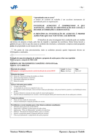 - 63 -
Uanderson Rebula de Oliveira Ergonomia e Segurança do Trabalho
“Aprendendo com os erros”
A análise do acidente de trabalho é um excelente instrumento de
aprendizado para as organizações.
INVESTIGAR ACIDENTES É COMPREENDER O QUE
ACONTECEU, ATRAVÉS DA IDENTIFICAÇÃO DAS CAUSAS, E
DECIDIR AS CORREÇÕES A SEREM FEITAS.
O PRINCÍPIO DA INVESTIGAÇÃO DE ACIDENTE É PROPOR
AÇÕES PARA QUE ELE NÃO VENHA A SE REPETIR.
O benefício de uma investigação bem conduzida pode ser medida
em termos de prejuízo evitado, pelo fato de impedir a repetição da ocorrência. Desta forma haverá a
garantia de que o desvio que deu causa ao acidente não retornará, e certamente a empresa estará poupando
perdas de propriedade ou até mesmo de vida.
Do ponto de vista prevencionista, tanto os acidentes pessoais quanto impessoais devem ser
investigados e analisados.
________________________________________
Exemplo de uma investigação de acidente e proposta de ações para evitar sua repetição
Modelo proposto e adaptado da NBR 14.280
EMPRESA DE TRANSPORTES E LOGÍSTICA TONIATO Ltda.
FROTA: 123 CARRETAS
Descrição do acidente
Derrapagem e conseqüente perda do controle da direção da carreta GH-03
Local: Via Dutra
Hora: 14h25min
Tipo
Impessoal
Extensão dos danos
Atraso de 2 horas de entrega do produto ao cliente;
Afetou psicologicamente o motorista;
Interrupção temporária do trânsito;
Multa de trânsito
Fatores relevantes para análise
O tempo estava bom;
A velocidade da carreta era compatível com a via;
O motorista recebeu instrução, estava em bom estado psicofisiológico, não possui histórico punitivo e sua habilitação estava
em dia;
Os pneus dianteiros estavam em mau estado de conservação (gastos)
Não há rotina de manutenção nos veículos e nem há inspeção diária pelo motorista antes de sua saída para o destino.
Causas do acidente
Pneus em mau estado de conservação
Falta de manutenção e inspeção periódica no veículo
Providências a serem tomadas para evitar futuros acidentes semelhantes
Substituir pneus gastos da carreta GH-03;
Inspecionar e substituir os pneus gastos de toda a frota;
Implementar “Plano de Manutenção” periódica em toda frota;
Elaborar “Documento de Inspeção Diária” para os veículos;
Instruir os motoristas quanto à inspeção diária dos veículos;
Checar periodicamente o cumprimento das ações propostas
 
