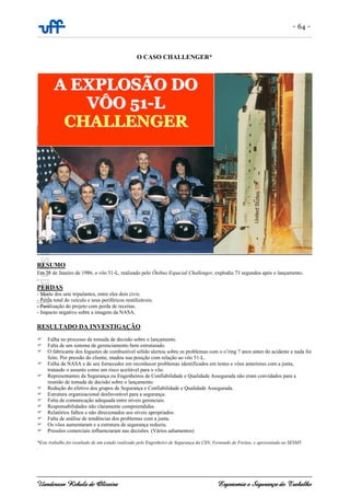 - 64 -
Uanderson Rebula de Oliveira Ergonomia e Segurança do Trabalho
O CASO CHALLENGER*
RESUMO
Em 28 de Janeiro de 1986, o vôo 51-L, realizado pelo Ônibus Espacial Challenger, explodiu 73 segundos após o lançamento.
PERDAS
- Morte dos sete tripulantes, entre eles dois civis.
- Perda total do veículo e seus periféricos reutilizáveis.
- Paralisação do projeto com perda de receitas.
- Impacto negativo sobre a imagem da NASA.
RESULTADO DA INVESTIGAÇÃO
Falha no processo de tomada de decisão sobre o lançamento.
Falta de um sistema de gerenciamento bem estruturado.
O fabricante dos foguetes de combustível sólido alertou sobre os problemas com o o’ring 7 anos antes do acidente e nada foi
feito. Por pressão do cliente, mudou sua posição com relação ao vôo 51-L.
Falha da NASA e de seu fornecedor em reconhecer problemas identificados em testes e vôos anteriores com a junta,
tratando o assunto como um risco aceitável para o vôo.
Representantes da Segurança ou Engenheiros de Confiabilidade e Qualidade Assegurada não eram convidados para a
reunião de tomada de decisão sobre o lançamento.
Redução do efetivo dos grupos de Segurança e Confiabilidade e Qualidade Assegurada.
Estrutura organizacional desfavorável para a segurança.
Falta de comunicação adequada entre níveis gerenciais.
Responsabilidades não claramente compreendidas.
Relatórios falhos e não direcionados aos níveis apropriados.
Falta de análise de tendências dos problemas com a junta.
Os vôos aumentaram e a estrutura de segurança reduziu.
Pressões comerciais influenciaram nas decisões. (Vários adiamentos)
*Este trabalho foi resultado de um estudo realizado pelo Engenheiro de Segurança da CSN, Fernando de Freitas, e apresentado ao SESMT.
.
AA EEXXPPLLOOSSÃÃOO DDOO
VVÔÔOO 5511--LL
CCHHAALLLLEENNGGEERR
 