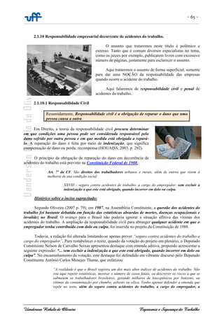 - 65 -
Uanderson Rebula de Oliveira Ergonomia e Segurança do Trabalho
2.1.10 Responsabilidade empresarial decorrente de acidentes do trabalho.
O assunto que trataremos neste título é polêmico e
extenso. Tanto que é comum diversos especialistas no tema,
como os juizes por exemplo, publicarem livros com excessivo
número de páginas, justamente para esclarecer o assunto.
Aqui trataremos o assunto de forma superficial, somente
para dar uma NOÇÃO da responsabilidade das empresas
quando ocorre o acidente do trabalho.
Aqui falaremos de responsabilidade civil e penal de
acidentes do trabalho.
2.1.10.1 Responsabilidade Civil
Resumidamente, Responsabilidade civil é a obrigação de reparar o dano que uma
pessoa causa a outra.
Em Direito, a teoria da responsabilidade civil procura determinar
em que condições uma pessoa pode ser considerada responsável pelo
dano sofrido por outra pessoa e em que medida está obrigada a repará-
lo. A reparação do dano é feita por meio de indenização, que significa
compensação de dano ou perda; recompensa (HOUAISS, 2003, p. 292).
O princípio da obrigação de reparação do dano em decorrência de
acidentes do trabalho está previsto na Constituição Federal de 1988:
Art. 7º da CF. São direitos dos trabalhadores urbanos e rurais, além de outros que visem à
melhoria de sua condição social:
XXVIII - seguro contra acidentes de trabalho, a cargo do empregador, sem excluir a
indenização a que este está obrigado, quando incorrer em dolo ou culpa.
Histórico sobre o inciso supracitado:
Segundo Oliveira (2007 p. 79), em 1987, na Assembléia Constituinte, a questão dos acidentes do
trabalho foi bastante debatida em função das estatísticas absurdas de mortes, doenças ocupacionais e
invalidez no Brasil. O avanço para o Brasil não poderia ignorar a situação aflitiva das vítimas dos
acidentes do trabalho. A ampliação da responsabilidade civil para abranger qualquer acidente em que o
empregador tenha contribuído com dolo ou culpa, foi inserida no projeto da Constituição de 1988.
Todavia, a redação foi alterada limitando-se apenas prever “seguro contra acidentes do trabalho a
cargo do empregador”. Para restabelecer o texto, quando da votação do projeto em plenário, o Deputado
Constituinte Nelson de Carvalho Seixas apresentou destaque com emenda aditiva, propondo acrescentar a
seguinte expressão: “... sem excluir a indenização a que este está obrigado, quando incorrer em dolo ou
culpa”. No encaminhamento da votação, este destaque foi defendido em vibrante discurso pelo Deputado
Constituinte Antônio Carlos Menejes Thame, que enfatizou:
“A realidade é que o Brasil registra um dos mais altos índices de acidentes do trabalho. Não
vou aqui repetir estatísticas, mostrar o número de casos fatais, ou descrever os riscos a que se
submetem os trabalhadores brasileiros, gerando milhares de leucopênicos por benzeno, ou
vítimas da contaminação por chumbo, asbesto ou sílica. Venho apenas defender a emenda que
repõe no texto, além do seguro contra acidentes do trabalho, a cargo do empregador, a
 