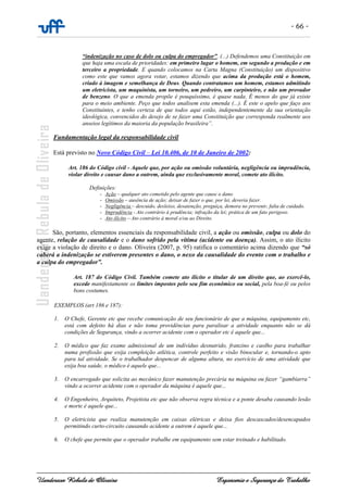 - 66 -
Uanderson Rebula de Oliveira Ergonomia e Segurança do Trabalho
“indenização no caso de dolo ou culpa do empregador”. (...) Defendemos uma Constituição em
que haja uma escala de prioridades: em primeiro lugar o homem, em segundo a produção e em
terceiro a propriedade. E quando colocamos na Carta Magna (Constituição) um dispositivo
como este que vamos agora votar, estamos dizendo que acima da produção está o homem,
criado à imagem e semelhança de Deus. Quando contratamos um homem, estamos admitindo
um eletricista, um maquinista, um torneiro, um pedreiro, um carpinteiro, e não um provador
de benzeno. O que a emenda propõe é pouquíssimo, é quase nada. É menos do que já existe
para o meio ambiente. Peço que todos analisem esta emenda (...). É este o apelo que faço aos
Constituintes, e tenho certeza de que todos aqui estão, independentemente da sua orientação
ideológica, convencidos do desejo de se fazer uma Constituição que corresponda realmente aos
anseios legítimos da maioria da população brasileira”.
Fundamentação legal da responsabilidade civil
Está previsto no Novo Código Civil – Lei 10.406, de 10 de Janeiro de 2002:
Art. 186 do Código civil - Aquele que, por ação ou omissão voluntária, negligência ou imprudência,
violar direito e causar dano a outrem, ainda que exclusivamente moral, comete ato ilícito.
Definições:
- Ação – qualquer ato cometido pelo agente que cause o dano
- Omissão – ausência de ação; deixar de fazer o que, por lei, deveria fazer.
- Negligência – descuido, desleixo, desatenção, preguiça, demora no prevenir, falta de cuidado.
- Imprudência - Ato contrário à prudência; infração da lei; prática de um fato perigoso.
- Ato ilícito – Ato contrário à moral e/ou ao Direito.
São, portanto, elementos essenciais da responsabilidade civil, a ação ou omissão, culpa ou dolo do
agente, relação de causalidade e o dano sofrido pela vítima (acidente ou doença). Assim, o ato ilícito
exige a violação de direito e o dano. Oliveira (2007, p. 95) ratifica o comentário acima dizendo que “só
caberá a indenização se estiverem presentes o dano, o nexo da causalidade do evento com o trabalho e
a culpa do empregador”.
Art. 187 do Código Civil. Também comete ato ilícito o titular de um direito que, ao exercê-lo,
excede manifestamente os limites impostos pelo seu fim econômico ou social, pela boa-fé ou pelos
bons costumes.
EXEMPLOS (art 186 e 187):
1. O Chefe, Gerente etc que recebe comunicação de seu funcionário de que a máquina, equipamento etc,
está com defeito há dias e não toma providências para paralisar a atividade enquanto não se dá
condições de Segurança, vindo a ocorrer acidente com o operador etc é aquele que...
2. O médico que faz exame admissional de um indivíduo desnutrido, franzino e caolho para trabalhar
numa profissão que exija compleição atlética, controle perfeito e visão binocular e, tornando-o apto
para tal atividade. Se o trabalhador despencar de alguma altura, no exercício de uma atividade que
exija boa saúde, o médico é aquele que...
3. O encarregado que solicita ao mecânico fazer manutenção precária na máquina ou fazer “gambiarra”
vindo a ocorrer acidente com o operador da máquina é aquele que...
4. O Engenheiro, Arquiteto, Projetista etc que não observa regra técnica e a ponte desaba causando lesão
e morte é aquele que...
5. O eletricista que realiza manutenção em caixas elétricas e deixa fios descascados/desencapados
permitindo curto-circuito causando acidente a outrem é aquele que...
6. O chefe que permite que o operador trabalhe em equipamento sem estar treinado e habilitado.
 