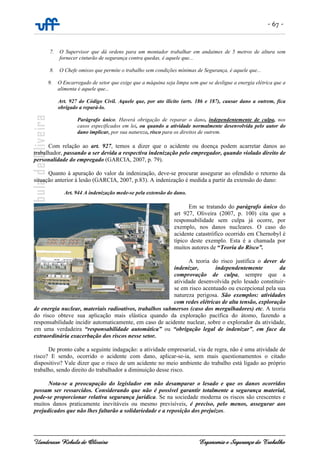 - 67 -
Uanderson Rebula de Oliveira Ergonomia e Segurança do Trabalho
7. O Supervisor que dá ordens para um montador trabalhar em andaimes de 5 metros de altura sem
fornecer cinturão de segurança contra quedas, é aquele que...
8. O Chefe omisso que permite o trabalho sem condições mínimas de Segurança, é aquele que...
9. O Encarregado de setor que exige que a máquina seja limpa sem que se desligue a energia elétrica que a
alimenta é aquele que...
Art. 927 do Código Civil. Aquele que, por ato ilícito (arts. 186 e 187), causar dano a outrem, fica
obrigado a repará-lo.
Parágrafo único. Haverá obrigação de reparar o dano, independentemente de culpa, nos
casos especificados em lei, ou quando a atividade normalmente desenvolvida pelo autor do
dano implicar, por sua natureza, risco para os direitos de outrem.
Com relação ao art. 927, temos a dizer que o acidente ou doença podem acarretar danos ao
trabalhador, passando a ser devida a respectiva indenização pelo empregador, quando violado direito de
personalidade do empregado (GARCIA, 2007, p. 79).
Quanto à apuração do valor da indenização, deve-se procurar assegurar ao ofendido o retorno da
situação anterior à lesão (GARCIA, 2007, p.83). A indenização é medida a partir da extensão do dano:
Art. 944 A indenização mede-se pela extensão do dano.
Em se tratando do parágrafo único do
art 927, Oliveira (2007, p. 100) cita que a
responsabilidade sem culpa já ocorre, por
exemplo, nos danos nucleares. O caso do
acidente catastrófico ocorrido em Chernobyl é
típico deste exemplo. Esta é a chamada por
muitos autores de “Teoria do Risco”.
A teoria do risco justifica o dever de
indenizar, independentemente da
comprovação de culpa, sempre que a
atividade desenvolvida pelo lesado constituir-
se em risco acentuado ou excepcional pela sua
natureza perigosa. São exemplos: atividades
com redes elétricas de alta tensão, exploração
de energia nuclear, materiais radioativos, trabalhos submersos (caso dos mergulhadores) etc. A teoria
do risco obteve sua aplicação mais elástica quando da exploração pacífica do átomo, fazendo a
responsabilidade incidir automaticamente, em caso de acidente nuclear, sobre o explorador da atividade,
em uma verdadeira “responsabilidade automática” ou “obrigação legal de indenizar”, em face da
extraordinária exacerbação dos riscos nesse setor.
De pronto cabe a seguinte indagação: a atividade empresarial, via de regra, não é uma atividade de
risco? E sendo, ocorrido o acidente com dano, aplicar-se-ia, sem mais questionamentos o citado
dispositivo? Vale dizer que o risco de um acidente no meio ambiente do trabalho está ligado ao próprio
trabalho, sendo direito do trabalhador a diminuição desse risco.
Nota-se a preocupação do legislador em não desamparar o lesado e que os danos ocorridos
possam ser ressarcidos. Considerando que não é possível garantir totalmente a segurança material,
pode-se proporcionar relativa segurança jurídica. Se na sociedade moderna os riscos são crescentes e
muitos danos praticamente inevitáveis ou mesmo previsíveis, é preciso, pelo menos, assegurar aos
prejudicados que não lhes faltarão a solidariedade e a reposição dos prejuízos.
 