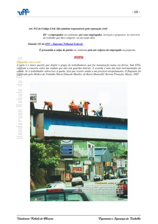 - 68 -
Uanderson Rebula de Oliveira Ergonomia e Segurança do Trabalho
Art. 932 do Código Civil. São também responsáveis pela reparação civil:
III - o empregador ou comitente, por seus empregados, serviçais e prepostos, no exercício
do trabalho que lhes competir, ou em razão dele;
Súmula 341 do STF – Supremo Tribunal Federal:
É presumida a culpa do patrão ou comitente pelo ato culposo do empregado ou preposto.
FOTO
Contando com a sorte
A sorte é o único quesito que dispõe o grupo de trabalhadores que faz manutenção numa via férrea. Sem EPIs,
realizam o conserto sobre um viaduto que não tem guardas laterais. A avenida é uma das mais movimentadas da
cidade. Se o trabalhador sobreviver à queda, terá que resistir ainda a um provável atropelamento. O flagrante foi
registrado pelo Médico do Trabalho Mario Eduardo Mueller, de Barra Mansa/RJ. Revista Proteção, Março, 2002
 