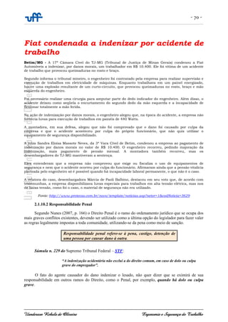 - 70 -
Uanderson Rebula de Oliveira Ergonomia e Segurança do Trabalho
Fiat condenada a indenizar por acidente de
trabalho
Betim/MG - A 17ª Câmara Cível do TJ-MG (Tribunal de Justiça de Minas Gerais) condenou a Fiat
Automóveis a indenizar, por danos morais, um trabalhador em R$ 10.400. Ele foi vítima de um acidente
de trabalho que provocou queimaduras no rosto e braço.
Segundo informa o tribunal mineiro, o engenheiro foi contratado pela empresa para realizar supervisão e
execução de trabalhos em eletricidade de máquinas. Enquanto trabalhava em um painel energizado,
houve uma explosão resultante de um curto-circuito, que provocou queimaduras no rosto, braço e mão
esquerda do engenheiro.
Foi necessário realizar uma cirurgia para amputar parte do dedo indicador do engenheiro. Além disso, o
acidente deixou como seqüela o encurtamento do segundo dedo da mão esquerda e a incapacidade de
flexionar totalmente a mão ferida.
Na ação de indenização por danos morais, o engenheiro alegou que, na época do acidente, a empresa não
fornecia luvas para execução de trabalhos em painéis de 440 Watts.
A montadora, em sua defesa, alegou que não foi comprovado que o dano foi causado por culpa da
empresa e que o acidente aconteceu por culpa do próprio funcionário, que não quis utilizar o
equipamento de segurança disponibilizado.
A juíza Sandra Eloísa Massote Neves, da 3ª Vara Cível de Betim, condenou a empresa ao pagamento de
indenização por danos morais no valor de R$ 10.400. O engenheiro recorreu, pedindo majoração da
indenização, mais pagamento de pensão mensal. A montadora também recorreu, mas os
desembargadores do TJ-MG mantiveram a sentença.
Eles entenderam que a empresa não comprovou que exige ou fiscaliza o uso de equipamentos de
segurança e nem que o acidente ocorreu por culpa do funcionário. Afirmaram ainda que a pensão vitalícia
pleiteada pelo engenheiro só é possível quando há incapacidade laboral permanente, o que não é o caso.
A relatora do caso, desembargadora Márcia de Paoli Balbino, destacou em seu voto que, de acordo com
testemunhas, a empresa disponibilizava luvas especiais para trabalhos em alta tensão elétrica, mas nos
de baixa tensão, como foi o caso, o material de segurança não era utilizado.
Fonte: http://www.protecao.com.br/novo/template/noticias.asp?setor=1&codNoticia=3629
2.1.10.2 Responsabilidade Penal
Segundo Nunes (2007, p. 166) o Direito Penal é o ramo do ordenamento jurídico que se ocupa dos
mais graves conflitos existentes, devendo ser utilizado como a última opção do legislador para fazer valer
as regras legalmente impostas a toda comunidade, utilizando-se da pena como meio de sanção.
Súmula n. 229 do Supremo Tribunal Federal – STF:
“A indenização acidentária não exclui a do direito comum, em caso de dolo ou culpa
grave do empregador”.
O fato do agente causador do dano indenizar o lesado, não quer dizer que se eximirá de sua
responsabilidade em outros ramos do Direito, como o Penal, por exemplo, quando há dolo ou culpa
grave.
Responsabilidade penal refere-se à pena, castigo, detenção de
uma pessoa por causar dano à outra.
 