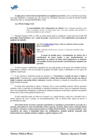- 71 -
Uanderson Rebula de Oliveira Ergonomia e Segurança do Trabalho
A culpa grave é decorrente da imprudência ou negligência grosseira, como o motorista que dirige
sem estar habilitado, ou daquele que, em excesso de velocidade, atravessa um sinal de trânsito fechado
(ARAÚJO, 2007, p. 94 apud MONTEIRO, 1959).
Art. 935 do Código Civil:
“A responsabilidade civil é independente da criminal, não se podendo questionar mais
sobre a existência do fato, ou sobre quem seja o seu autor, quando estas questões se
acharem decididas no juízo criminal”.
Segundo Campos (1992, p. 140), na esfera penal, pode-se configurar o crime previsto no art. 132
do Código Penal brasileiro, que é crime de perigo, originariamente criado objetivando a prevenção de
acidentes do trabalho.
Art. 132 do Código Penal. Expor a vida ou a saúde de outrem a perigo
direto ou iminente:
Pena – detenção, de três meses a um ano, se o fato não constituir crime
mais grave.
O ponto de partida para a incriminação na espécie foi a
consideração do grave perigo a que, freqüentemente, os
empreiteiros ou mestres de obras, para pouparem-se as despesas
com medidas técnicas de precaução, conscientemente sujeitam seus
operários.
O chefe, gerente, coordenador, engenheiro etc que, para poupar-se de gastos com medidas técnicas
de prudência, cuidado e zelo na execução de qualquer atividade, expõe o trabalhador ao risco grave de
acidente é aquele que...
O que informa o dispositivo penal em questão é a “consciência e vontade de expor a vítima a
grave perigo”, bastando que o agente acarrete para a vítima uma situação de fato em que sua vida ou
saúde é exposta a um perigo direto e iminente, restando suficiente a vontade ou consciência no sentido
de tal situação de perigo.
O perigo deve apresentar-se direto e iminente, isto é, como realidade concreta, efetiva, presente,
imediata, como a exposição do trabalhador a substância altamente tóxica, sílica em suspensão, benzeno,
cloro sem equipamentos adequados; existência de máquinas perigosas em proteção, operários em grandes
alturas sem o cinto contra queda de alturas, etc)
O dolo específico pode ser direto ou eventual: ou o agente pratica a ação (ou a omissão) com o
intuito positivo de criar o perigo, ou inescrupulosamente, não se abstém dela, apesar de prever a
possibilidade do dano.
Ocorrendo mortes ou lesões corporais responderão os causadores, pessoas físicas, por ação ou a
omissão, pela prática de crime de homicídio, lesões corporais, incêndio, dentre outros, na forma dolosa
ou culposa, consoante os tipos penais previstos no Código Penal brasileiro. As pessoas jurídicas, reais
causadoras dos danos à integridade física dos trabalhadores, também poderão responder pela
inobservância aos cuidados mínimos exigidos, conforme dispuser a lei.
 
