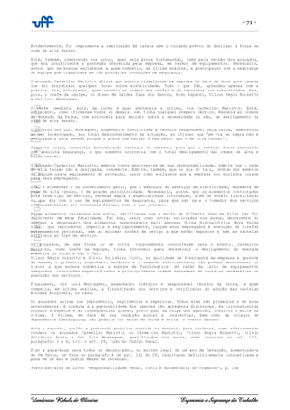 - 73 -
Uanderson Rebula de Oliveira Ergonomia e Segurança do Trabalho
Evidentemente, foi imprudente a realização da tarefa sem o cuidado prévio de desligar a força na
rede de alta tensão.
Está, também, comprovado nos autos, quer pela prova testemunhal, como pela versão dos acusados,
que era insuficiente a proteção oferecida pela empresa, em termos de equipamentos. Necessário,
agora, que se busque esclarecer a quem competia, em última análise, a preocupação com a segurança
da equipe que trabalhava em tão precárias condições de segurança.
O acusado Carmelino Mariotto afirma que embora trabalhasse na empresa há mais de doze anos jamais
lhe foi ministrado qualquer curso sobre eletricidade. Tudo o que faz, aprendeu apenas com a
prática. Era, entretanto, quem recebia as ordens dos chefes e as repassava aos subordinados. Era,
pois, o chefe da equipe, no dizer de Laídes Dias dos Santos, Aldo Rapachi, Vilson Régis Bozzetto
e Oni Luiz Montagner.
O chefe imediato, pois, da turma à qual pertencia a vítima, era Carmelino Mariotto. Este,
entretanto, como afirmavam todos os demais, não tinha qualquer preparo técnico. Recebia as ordens
da Direção da Usina, com autonomia para decidir sobre a necessidade ou não, de desligamento da
rede de alta tensão.
O próprio Oni Luiz Montagner, Engenheiro Eletricista e técnico responsável pela Usina, demonstrou
ao ser interrogado, seu total desconhecimento da situação, ao afirmar que “em via de regra não é
desligada a alta tensão porque o poste (de baixa) é bem menor que o de alta tensão”.
Comprova assim, inexistir determinação expressa da empresa, para que o serviço fosse executado
com absoluta segurança, o que somente ocorreria com o total desligamento das redes de alta e
baixa tensão.
O acusado Carmelino Mariotto, embora tente absolver-se de sua responsabilidade, admite que a rede
de alta tensão não é desligada, comumente. Admite, também, que no dia do tato, nenhum dos membros
da equipe usava equipamento de proteção, assim como esclarece que a empresa não ministra cursos
para seus empregados.
Ora, é elementar e do conhecimento geral, que a execução de serviços de eletricidade, mormente em
rede de alta tensão, é de grande periculosidade. Necessário, assim, que os elementos contratados
para esse tipo de serviço, recebam ampla e especializada informação, além de severa fiscalização
no que diz com o uso de equipamentos de segurança, para que não seja o tomador dos serviços
responsabilizado por eventuais falhas, como a que ocorreu.
Pelos elementos carreados aos autos, verifica-se que a morte de Gilberto Góes da Silva não foi
decorrente de mera fatalidade. Foi ela, assim como outras noticiadas nos autos, decorrente do
descaso e despreparo dos elementos responsáveis pela empresa Usina Hidroelétrica Nova Palma
Ltda., que imprudente, imperita e negligentemente, lançam seus empregados à execução de tarefas
extremamente perigosas, sem as mínimas noções de perigo a que estão expostos e sem as cautelas
exigíveis ao tipo de serviço.
Os acusados, de uma forma ou de outra, culposamente concorreram para o evento. Carmelino
Mariotto, como chefe da equipe, tinha autonomia para determinar o desligamento da energia
elétrica no local e não o fez.
Vilson Régis Bozzetto e Olívio Polidório Pinto, na qualidade de Presidente da empresa e gerente
da mesma, o primeiro, engenheiro mecânico e o segundo eletrotécnico, não podiam desconhecer os
riscos a que estava submetida a equipe de funcionários, em razão da falta de equipamentos
adequados, instruções especializadas e principalmente ordens expressas de cautelas necessárias na
execução dos serviços.
Finalmente, Oni Luiz Montagner, engenheiro elétrico e responsável técnico da Usina, a quem
competia, em última análise, a fiscalização dos serviços e verificação da adoção das cautelas
mínimas exigíveis, no caso.
Os acusados agiram com imprudência, negligência e imperícia. Todos eles são primários e de bons
antecedentes. A conduta e a personalidade dos agentes não apresenta distorções. As circunstâncias
normais à espécie e as conseqüências graves, posto que, da culpa dos agentes, resultou a morte da
vítima. A vítima, em face de sua condição social e intelectual, bem como da relação de
dependência hierárquica, não poderia ter agido de forma a evitar o evento danoso.
Ante o exposto, acolho a pretensão punitiva contida na denúncia para condenar, como efetivamente
condeno os acusados Carmelino Mariotto ou Carmelino Mariotto, Vilson Régia Bozzetto, Olívio
Polidório Pinto e Oni Luiz Montagner, qualificados nos autos, como incursos no art. 121,
parágrafos 3 e 4, c/c. o art. 29, tudo do Código Penal.
Fixo a pena-base para todos os denunciados, no mínimo legal de um ano de Detenção, aumentando-a
de Um Terço, em face do parágrafo 4 do art. 121 do CP, resultando definitivamente concretizada a
pena em Um Ano e Quatro Meses de Detenção.
Texto extraído do Livro “Responsabilidade Penal, Civil e Acidentária do Trabalho”, p. 143
 