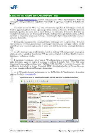 - 74 -
Uanderson Rebula de Oliveira Ergonomia e Segurança do Trabalho
2.2 RESUMO DAS NORMAS REGULAMENTADORAS – NR’S
As Normas Regulamentadoras, também conhecidas como “NRs”, regulamentam e fornecem
orientações sobre procedimentos obrigatórios relacionados à segurança e medicina do trabalho no
Brasil.
Atualmente existem 33 NR’s, cada uma com um tema específico. A metodologia adotada, de
dividir a regulamentação em normas separadas por tema, permite ao Ministério do Trabalho promover
atualizações parciais, de acordo com a maior demanda ou necessidade do momento. Em razão da
revolução tecnológica, que tem desencadeado profundas mudanças na relação trabalho-capital, as NR’s
encontram-se em contínuo processo de atualização e modernização, objetivando a melhoria das condições
ambientais do trabalho.
Considerando-se que as normas existentes têm uma inter-relação entre si, o propósito é o de indicar
efetivamente essa ocorrência, demonstrando na prática prevencionista, que muito pouco adianta atender
uma NR sem levar em consideração a outra. O intuito neste título é que se tenha uma noção de todas as
NR’s.
As NR’s foram aprovadas pela Portaria 3.214, de 8 de Junho de 1978, praticamente 6 meses após a
criação da Lei 6.514, de 22 de Dezembro de 1977, que alterou o Capítulo V do Titulo II da CLT, relativo
à segurança e medicina do trabalho.
É importante ressaltar que a observância às NR’s não desobriga as empresas do cumprimento de
outras disposições legais em matéria de segurança e medicina do trabalho (NR1, ITEM 1.2), como
exemplo as Normas de Higiene Ocupacional – NHO da FUNDACENTRO, as Instruções Normativas - IN
do Ministério do Trabalho, as Normas Técnicas da ABNT – Associação Brasileira de Normas Técnicas,
as Normas criadas pelos Estados e Municípios dentre outras.
As 33 NR’s estão dispostas, gratuitamente, no site do Ministério do Trabalho através do seguinte
endereço eletrônico: www.mte.gov.br.
Página inicial do site do Ministério do Trabalho, com setas indicativas do caminho a ser seguido.
 