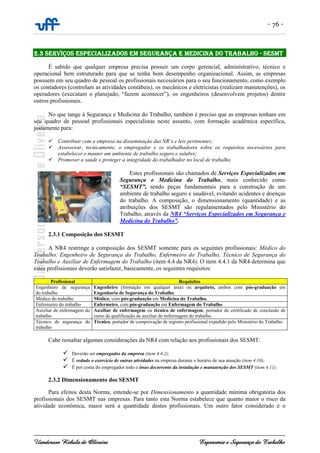 - 76 -
Uanderson Rebula de Oliveira Ergonomia e Segurança do Trabalho
2.3 SERVIÇOS ESPECIALIZADOS EM SEGURANÇA E MEDICINA DO TRABALHO - SESMT
É sabido que qualquer empresa precisa possuir um corpo gerencial, administrativo, técnico e
operacional bem estruturado para que se tenha bom desempenho organizacional. Assim, as empresas
possuem em seu quadro de pessoal os profissionais necessários para o seu funcionamento, como exemplo
os contadores (controlam as atividades contábeis), os mecânicos e eletricistas (realizam manutenções), os
operadores (executam o planejado, “fazem acontecer”), os engenheiros (desenvolvem projetos) dentre
outros profissionais.
No que tange à Segurança e Medicina do Trabalho, também é preciso que as empresas tenham em
seu quadro de pessoal profissionais especialistas neste assunto, com formação acadêmica específica,
justamente para:
Contribuir com a empresa na disseminação das NR’s e leis pertinentes;
Assessorar, tecnicamente, o empregador e os trabalhadores sobre os requisitos necessários para
estabelecer e manter um ambiente de trabalho seguro e salubre;
Promover a saúde e proteger a integridade do trabalhador no local de trabalho.
Estes profissionais são chamados de Serviços Especializados em
Segurança e Medicina do Trabalho, mais conhecido como
“SESMT”, sendo peças fundamentais para a construção de um
ambiente de trabalho seguro e saudável, evitando acidentes e doenças
do trabalho. A composição, o dimensionamento (quantidade) e as
atribuições dos SESMT são regulamentados pelo Ministério do
Trabalho, através da NR4 “Serviços Especializados em Segurança e
Medicina do Trabalho”.
2.3.1 Composição dos SESMT
A NR4 restringe a composição dos SESMT somente para os seguintes profissionais: Médico do
Trabalho, Engenheiro de Segurança do Trabalho, Enfermeiro do Trabalho, Técnico de Segurança do
Trabalho e Auxiliar de Enfermagem do Trabalho (item 4.4 da NR4). O item 4.4.1 da NR4 determina que
estes profissionais deverão satisfazer, basicamente, os seguintes requisitos:
Profissional Requisitos
Engenheiro de segurança
do trabalho
Engenheiro (formação em qualquer área) ou arquiteto, ambos com pós-graduação em
Engenharia de Segurança do Trabalho.
Médico do trabalho Médico, com pós-graduação em Medicina do Trabalho.
Enfermeiro do trabalho Enfermeiro, com pós-graduação em Enfermagem do Trabalho.
Auxiliar de enfermagem do
trabalho
Auxiliar de enfermagem ou técnico de enfermagem, portador de certificado de conclusão de
curso de qualificação de auxiliar de enfermagem do trabalho.
Técnico de segurança do
trabalho
Técnico, portador de comprovação de registro profissional expedido pelo Ministério do Trabalho.
Cabe ressaltar algumas considerações da NR4 com relação aos profissionais dos SESMT:
Deverão ser empregados da empresa (item 4.4.2);
É vedado o exercício de outras atividades na empresa durante o horário de sua atuação (item 4.10);
É por conta do empregador todo o ônus decorrente da instalação e manutenção dos SESMT (item 4.11).
2.3.2 Dimensionamento dos SESMT
Para efeitos desta Norma, entende-se por Dimensionamento a quantidade mínima obrigatória dos
profissionais dos SESMT nas empresas. Para tanto esta Norma estabelece que quanto maior o risco da
atividade econômica, maior será a quantidade destes profissionais. Um outro fator considerado é o
 