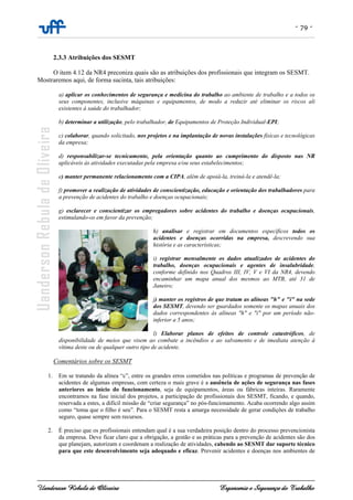 - 79 -
Uanderson Rebula de Oliveira Ergonomia e Segurança do Trabalho
2.3.3 Atribuições dos SESMT
O item 4.12 da NR4 preconiza quais são as atribuições dos profissionais que integram os SESMT.
Mostraremos aqui, de forma sucinta, tais atribuições:
a) aplicar os conhecimentos de segurança e medicina do trabalho ao ambiente de trabalho e a todos os
seus componentes, inclusive máquinas e equipamentos, de modo a reduzir até eliminar os riscos ali
existentes à saúde do trabalhador;
b) determinar a utilização, pelo trabalhador, de Equipamentos de Proteção Individual-EPI;
c) colaborar, quando solicitado, nos projetos e na implantação de novas instalações físicas e tecnológicas
da empresa;
d) responsabilizar-se tecnicamente, pela orientação quanto ao cumprimento do disposto nas NR
aplicáveis às atividades executadas pela empresa e/ou seus estabelecimentos;
e) manter permanente relacionamento com a CIPA, além de apoiá-la, treiná-la e atendê-la;
f) promover a realização de atividades de conscientização, educação e orientação dos trabalhadores para
a prevenção de acidentes do trabalho e doenças ocupacionais;
g) esclarecer e conscientizar os empregadores sobre acidentes do trabalho e doenças ocupacionais,
estimulando-os em favor da prevenção;
h) analisar e registrar em documentos específicos todos os
acidentes e doenças ocorridas na empresa, descrevendo sua
história e as características;
i) registrar mensalmente os dados atualizados de acidentes do
trabalho, doenças ocupacionais e agentes de insalubridade,
conforme definido nos Quadros III, IV, V e VI da NR4, devendo
encaminhar um mapa anual dos mesmos ao MTB, até 31 de
Janeiro;
j) manter os registros de que tratam as alíneas "h" e "i" na sede
dos SESMT, devendo ser guardados somente os mapas anuais dos
dados correspondentes às alíneas "h" e "i" por um período não-
inferior a 5 anos;
l) Elaborar planos de efeitos de controle catastróficos, de
disponibilidade de meios que visem ao combate a incêndios e ao salvamento e de imediata atenção à
vítima deste ou de qualquer outro tipo de acidente.
Comentários sobre os SESMT
1. Em se tratando da alínea “c”, entre os grandes erros cometidos nas políticas e programas de prevenção de
acidentes de algumas empresas, com certeza o mais grave é a ausência de ações de segurança nas fases
anteriores ao início do funcionamento, seja de equipamentos, áreas ou fábricas inteiras. Raramente
encontramos na fase inicial dos projetos, a participação de profissionais dos SESMT, ficando, e quando,
reservada a estes, a difícil missão de “criar segurança” no pós-funcionamento. Acaba ocorrendo algo assim
como “toma que o filho é seu”. Para o SESMT resta a amarga necessidade de gerar condições de trabalho
seguro, quase sempre sem recursos.
2. É preciso que os profissionais entendam qual é a sua verdadeira posição dentro do processo prevencionista
da empresa. Deve ficar claro que a obrigação, a gestão e as práticas para a prevenção de acidentes são dos
que planejam, autorizam e coordenam a realização de atividades, cabendo ao SESMT dar suporte técnico
para que este desenvolvimento seja adequado e eficaz. Prevenir acidentes e doenças nos ambientes de
 