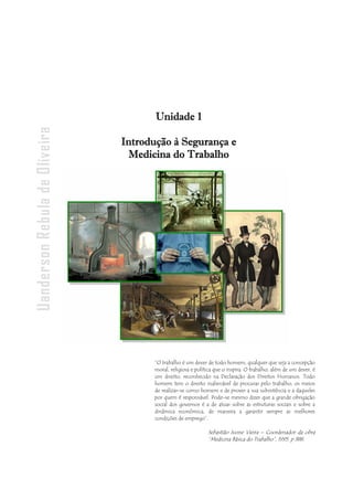 - 8 -
Uanderson Rebula de Oliveira Ergonomia e Segurança do Trabalho
“O trabalho é um dever de todo homem, qualquer que seja a concepção
moral, religiosa e política que o inspira. O trabalho, além de um dever, é
um direito, reconhecido na Declaração dos Direitos Humanos. Todo
homem tem o direito inalienável de procurar pelo trabalho, os meios
de realizar-se como homem e de prover a sua subsistência e a daqueles
por quem é responsável. Pode-se mesmo dizer que a grande obrigação
social dos governos é a de atuar sobre as estruturas sociais e sobre a
dinâmica econômica, de maneira a garantir sempre as melhores
condições de emprego”.
Sebastião Ivone Vieira – Coordenador da obra
“Medicina Básica do Trabalho”, 1995. p 388.
Unidade 1
Introdução à Segurança e
Medicina do Trabalho
 