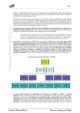 - 80 -
Uanderson Rebula de Oliveira Ergonomia e Segurança do Trabalho
trabalho é responsabilidade de todos, desde o operador de linha, passando pelas chefias, profissionais de
segurança, gerências e diretorias. Todos devem estar cientes e comprometidos sobre o valor e os benefícios
resultantes de um ambiente seguro e sadio.
O conceito é um chavão no meio prevencionista, mas nem todos os que se encontram fora dele entendem
da mesma forma. Daí a importância da atuação multidisciplinar reunindo médicos, engenheiros e técnicos
de segurança. São eles que vão fazer o elo entre trabalhadores e empresários, executando um papel que vai
muito além das questões funcionais e burocráticas do cumprimento das leis. Para isso é preciso boa dose de
conhecimento, determinação e habilidade na gestão de pessoas.
3. Os profissionais que integram o SESMT não têm estabilidade de emprego, podendo ser dispensados a
qualquer momento sem justa causa. Logo, aqueles profissionais mais atuantes muitas vezes entram em
conflito com os interesses da empresa e não continuam seu contrato de trabalho.
Por exemplo, se um técnico de segurança do trabalho se depara com uma situação de risco grave e
iminente de acidente, legalmente, ele deve paralisar o trabalho para evitar tal ocorrência. No entanto,
muitas vezes tais paralisações afetam a produção, o que pode criar um conflito entre o empregador e o
profissional do SESMT. Isto é ruim, pois este profissional fica numa verdadeira “sinuca de bico”.
4. Com relação à subordinação do SESMT em uma estrutura organizacional, por todo o país existem
SESMT que respondem diretamente à Chefia da Produção, a Supervisões ou Superintendências sem
qualquer expressão dentro do sistema. Ora, não se pode esperar muito destes SESMT, embora alguns
deles, a custo de conflitos, consiga ainda fazer alguma coisa. A questão específica do posicionamento dos
SESMT dentro de uma estrutura é assunto que merece atenção especial. O ideal, para que os SESMT
tenham a liberdade de atuação e resolução de problemas crônicos em uma empresa, seria
subordinar-se a um superior maior, no caso uma diretoria, de forma a ter uma posição acima da
estrutura de produção. Assim, nenhuma chefia teria o poder de dar ou tirar ordens de tais profissionais.
Estrutura organizacional ideal para os SESMT
5. Um dos grandes desafios dos profissionais de Segurança do Trabalho é “vender” a própria
segurança. Uma das alternativas para alertar sobre a importância da SST pode ser o marketing de
segurança, que consiste no convencimento do empresário sobre a importância de investir em SST,
mostrando que os custos de acidentes e doenças do trabalho são mais altos do que investir na
prevenção. Estes profissionais devem mostrar para as empresas que a integridade física e a saúde dos
trabalhadores estão diretamente ligadas ao desenvolvimento e produtividade. Para tanto, deve-se utilizar
DIREÇÃO
GERÊNCIA DE
PRODUÇÃO
GERÊNCIA
FINANCEIRA
GERÊNCIA DE
USINAGEM
SESMT
SUPERVISÃO DE
ARMAZENAGEM
SUPERVISÃO DE
BENEFICIAMENTO
SUPERVISÃO DE
ABASTECIMENTO
SUPERVISÃO
DE RETÍFICA
SUPERVISÃO DE
MONTAGEM
SUPERVISÃO DE
MANUTENÇÃO
GERÊNCIA DE
LOGÍSTICA
E TRANSPORTE
GERÊNCIA DE
CONTABILIDADE
AUDITORIA
CUSTOS,
TRIBUTÁRIOS
E GERAL
DIREÇÃO
GERÊNCIA DE
PRODUÇÃO
GERÊNCIA
FINANCEIRA
GERÊNCIA DE
USINAGEM
SESMT
SUPERVISÃO DE
ARMAZENAGEM
SUPERVISÃO DE
BENEFICIAMENTO
SUPERVISÃO DE
ABASTECIMENTO
SUPERVISÃO
DE RETÍFICA
SUPERVISÃO DE
MONTAGEM
SUPERVISÃO DE
MANUTENÇÃO
GERÊNCIA DE
LOGÍSTICA
E TRANSPORTE
GERÊNCIA DE
CONTABILIDADE
AUDITORIA
CUSTOS,
TRIBUTÁRIOS
E GERAL
 