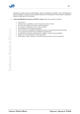 - 81 -
Uanderson Rebula de Oliveira Ergonomia e Segurança do Trabalho
estatísticas de quadro pessoal e produtividade, índices de freqüência, gravidade e custo, identificando os
tipos de acidentes e em que setor de atividade econômica eles acontecem em maior número, apontando o
prejuízo causado pelo não investimento.
6. A lista das habilidades necessárias ao SESMT é extensa. Dentre elas, destacam-se algumas:
Ser pró-ativo,
Antecipar-se aos problemas ao invés de esperar que eles ocorram;
Ter uma visão sistêmica do negócio e metas da empresa;
Ser receptivo a mudanças e ter uma visão inovadora;
Ser participativo nas atividades em equipe;
Estar sensível às necessidades individuais das pessoas com quem mantém relacionamento;
Ter características de liderança e facilidade de comunicação;
Ter facilidade de obtenção de informações científicas e técnicas da especialidade;
Integrar-se com profissionais de outras áreas afins;
Saber educar, treinar, informar e aconselhar pessoas de todos os níveis hierárquicos.
 