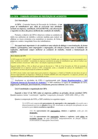 - 82 -
Uanderson Rebula de Oliveira Ergonomia e Segurança do Trabalho
2.4 CIPA – COMISSÃO INTERNA DE PREVENÇÃO DE ACIDENTES
2.4.1 Introdução
A CIPA – Comissão Interna de Prevenção de Acidentes - é um
grupo de trabalhadores que, além de exercerem suas atividades
normais na empresa, contribuem, LEGALMENTE, com observações
e sugestões no dia a dia para a melhoria das condições de trabalho.
Portanto, o objetivo da CIPA é observar e relatar as condições de
riscos nos ambientes de trabalho e solicitar medidas para reduzir até
eliminar os riscos existentes e/ou neutralizar os mesmos, de forma a
preservar a saúde e integridade física dos trabalhadores.
Seu papel mais importante é o de estabelecer uma relação de diálogo e conscientização, de forma
criativa e participativa, entre empregador e empregados, em relação à forma como os trabalhos são
realizados, objetivando sempre melhorar as condições de trabalho, visando a humanização do
trabalho.
Breve histórico da CIPA
A CIPA surgiu em 1921 pela OIT – Organização Internacional do Trabalho, que, ao demonstrar crescente preocupação com o
tema “acidentes do trabalho”, recomendou às empresas constituírem um grupo de trabalhadores que, além de realizar seus
trabalhos normais, tivessem um “olhar crítico” em relação à segurança do trabalho.
Segundo Saliba (2004, p. 292), no Brasil, por meio do Decreto-lei n. 7.306, de 10 de Novembro de 1944, foi instituída a
obrigatoriedade de as empresas criarem a CIPA, consagrando, assim, a comunhão de esforços de trabalhadores e de
empregadores em busca da prevenção de acidentes do trabalho.
As CIPA’s foram criadas como órgãos únicos para promover a Segurança e a Saúde no Trabalho em uma época em que os
Serviços Especializados em Segurança e Medicina do Trabalho (SESMT) não eram obrigatórios. As empresas, portanto, não
estavam obrigadas a contratar técnicos especializados na área.
Atualmente as atividades da CIPA é regulamentada pela Norma Regulamentadora - NR5
“Comissão Interna de Prevenção de Acidentes”. A NR5 estabelece as regras de constituição da CIPA,
organização, atribuição, funcionamento, treinamento, processo eleitoral, entre outras.
2.4.2 Constituição e organização da CIPA
Segundo o item 5.2 da NR5, todas as empresas, públicas ou privadas, devem constituir CIPA.
Quando usamos o termo “constituição” significa “composição, formação” (HOUAISS, 2003, p. 128).
Quanto à composição da CIPA, a NR5 estabelece as seguintes regras:
5.6 A CIPA será composta de representantes do empregador e dos empregados, de acordo com o
dimensionamento previsto no Quadro I desta NR, ressalvadas as alterações disciplinadas em atos
normativos para setores econômicos específicos.
5.6.1 Os representantes dos empregadores, titulares e suplentes, serão por eles
designados.
5.6.2 Os representantes dos empregados, titulares e suplentes, serão eleitos em
escrutínio secreto, do qual participem, independentemente de filiação sindical,
exclusivamente os empregados interessados.
 