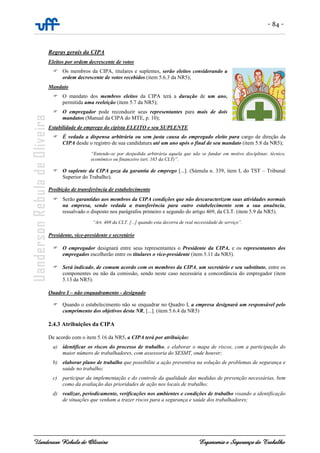 - 84 -
Uanderson Rebula de Oliveira Ergonomia e Segurança do Trabalho
Regras gerais da CIPA
Eleitos por ordem decrescente de votos
Os membros da CIPA, titulares e suplentes, serão eleitos considerando a
ordem decrescente de votos recebidos (item 5.6.3 da NR5);
Mandato
O mandato dos membros eleitos da CIPA terá a duração de um ano,
permitida uma reeleição (item 5.7 da NR5);
O empregador pode reconduzir seus representantes para mais de dois
mandatos (Manual da CIPA do MTE, p. 10);
Estabilidade de emprego do cipista ELEITO e seu SUPLENTE
É vedada a dispensa arbitrária ou sem justa causa do empregado eleito para cargo de direção da
CIPA desde o registro de sua candidatura até um ano após o final de seu mandato (item 5.8 da NR5);
“Entende-se por despedida arbitrária aquela que não se fundar em motivo disciplinar, técnico,
econômico ou financeiro (art. 165 da CLT)”.
O suplente da CIPA goza da garantia de emprego [...]. (Súmula n. 339, item I, do TST – Tribunal
Superior do Trabalho).
Proibição de transferência de estabelecimento
Serão garantidas aos membros da CIPA condições que não descaracterizem suas atividades normais
na empresa, sendo vedada a transferência para outro estabelecimento sem a sua anuência,
ressalvado o disposto nos parágrafos primeiro e segundo do artigo 469, da CLT. (item 5.9 da NR5).
“Art. 469 da CLT. [...] quando esta decorra de real necessidade de serviço”.
Presidente, vice-presidente e secretário
O empregador designará entre seus representantes o Presidente da CIPA, e os representantes dos
empregados escolherão entre os titulares o vice-presidente (item 5.11 da NR5).
Será indicado, de comum acordo com os membros da CIPA, um secretário e seu substituto, entre os
componentes ou não da comissão, sendo neste caso necessária a concordância do empregador (item
5.13 da NR5).
Quadro I – não enquadramento - designado
Quando o estabelecimento não se enquadrar no Quadro I, a empresa designará um responsável pelo
cumprimento dos objetivos desta NR, [...]. (item 5.6.4 da NR5)
2.4.3 Atribuições da CIPA
De acordo com o item 5.16 da NR5, a CIPA terá por atribuição:
a) identificar os riscos do processo de trabalho, e elaborar o mapa de riscos, com a participação do
maior número de trabalhadores, com assessoria do SESMT, onde houver;
b) elaborar plano de trabalho que possibilite a ação preventiva na solução de problemas de segurança e
saúde no trabalho;
c) participar da implementação e do controle da qualidade das medidas de prevenção necessárias, bem
como da avaliação das prioridades de ação nos locais de trabalho;
d) realizar, periodicamente, verificações nos ambientes e condições de trabalho visando a identificação
de situações que venham a trazer riscos para a segurança e saúde dos trabalhadores;
 