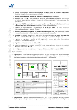 - 85 -
Uanderson Rebula de Oliveira Ergonomia e Segurança do Trabalho
e) realizar, a cada reunião, avaliação do cumprimento das metas fixadas em seu plano de trabalho e
discutir as situações de risco que foram identificadas;
f) divulgar aos trabalhadores informações relativas à segurança e saúde no trabalho;
g) participar, com o SESMT, onde houver, das discussões promovidas pelo empregador, para avaliar
os impactos de alterações no ambiente e processo de trabalho relacionados à segurança e saúde dos
trabalhadores;
h) requerer ao SESMT, quando houver, ou ao empregador, a paralisação de máquina ou setor onde
considere haver risco grave e iminente à segurança e saúde dos trabalhadores;
i) colaborar no desenvolvimento e implementação do PCMSO e PPRA e de outros programas
relacionados à segurança e saúde no trabalho;
j) divulgar e promover o cumprimento das Normas Regulamentadoras, bem como cláusulas de acordos
e convenções coletivas de trabalho, relativas à segurança e saúde no trabalho;
k) participar, em conjunto com o SESMT, onde houver, ou com o empregador, da análise das causas das
doenças e acidentes de trabalho e propor medidas de solução dos problemas identificados;
l) requisitar ao empregador e analisar as informações sobre questões que tenham interferido na
segurança e saúde dos trabalhadores;
m) requisitar à empresa as cópias das CAT emitidas;
n) promover, anualmente, em conjunto com o SESMT, onde houver, a Semana Interna de Prevenção de
Acidentes do Trabalho – SIPAT;
o) participar, anualmente, em conjunto com a empresa, de Campanhas de Prevenção da AIDS.
Alguns comentários
Sobre a alínea a) - mapa de riscos é uma representação gráfica, por meio de círculos e cores, dos diversos agentes
ambientais existentes nos locais de trabalho. É um instrumento didático-pedagógico que deve ser construído,
coletivamente, pela CIPA, tendo como matéria-prima o conhecimento e o saber operários.
Sobre a alínea b) – De acordo com o Manual da CIPA do MTE, p.15 - A CIPA deverá fazer um plano de trabalho
simples o qual conterá objetivos, metas, cronograma de execução e estratégia de ação. A elaboração de plano do
 