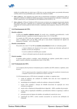 - 86 -
Uanderson Rebula de Oliveira Ergonomia e Segurança do Trabalho
trabalho foi escolhida dentro da visão de que a CIPA deve ser uma comissão proativa, que pretenda efetivamente
contribuir, dentro de suas possibilidades, para a melhoria das condições de trabalho
Sobre a alínea g) – Item importante num mundo onde as transformações tecnológicas e administrativas estão na
pauta do dia, inserindo na realidade do trabalho novos perigos e riscos, que precisam ser conhecidos e avaliados pelo
SESMT, quando houver, com a participação da CIPA (Manual da CIPA do MTE, p. 16).
Sobre a alínea h) –O Plano de Trabalho da CIPA deverá estar em sintonia com os programas de prevenção adotados
pela empresa, para tanto é importante que os responsáveis pela elaboração do PCMSO e PPRA contem com a
colaboração da Comissão quando do desenvolvimento e implantação desses programas. (Manual da CIPA do MTE,
p. 16).
2.4.4 Funcionamento da CIPA
Reuniões ordinárias
A CIPA terá reuniões ordinárias mensais, de acordo com o calendário preestabelecido, e serão
realizadas durante o expediente normal da empresa (itens 5.23 e 5.24 da NR5).
As reuniões da CIPA terão atas assinadas pelos presentes com encaminhamento de cópias para
todos os membros (item 5.25 da NR5), sendo que as atas ficarão à disposição dos Agentes da
Inspeção do Trabalho – AIT (5.26 da NR5).
Reuniões extraordinárias
De acordo com o item 5.27 da NR5, as reuniões extraordinárias deverão ser realizadas quando:
a. houver denúncia de situação de risco grave e iminente que determine aplicação de
medidas corretivas de emergência;
b. ocorrer acidente do trabalho grave ou fatal;
c. houver solicitação expressa de uma das representações.
Perda do mandato
O membro titular perderá o mandato, sendo substituído por suplente, quando faltar a mais de
quatro reuniões ordinárias sem justificativa (item 5.30 da NR5)
2.4.5 Treinamento da CIPA
5.32 A empresa deverá promover treinamento para os membros da CIPA, titulares e suplentes, antes
da posse.
5.32.2 As empresas que não se enquadrem no Quadro I, promoverão anualmente treinamento para
o designado responsável pelo cumprimento do objetivo desta NR.
5.33 O treinamento para a CIPA deverá contemplar, no mínimo, os seguintes itens:
a. estudo do ambiente, das condições de trabalho, bem como dos riscos originados do
processo produtivo;
b. metodologia de investigação e análise de acidentes e doenças do trabalho;
c. noções sobre acidentes e doenças do trabalho decorrentes de exposição aos riscos
existentes na empresa;
d. noções sobre a Síndrome da Imunodeficiência Adquirida – AIDS, e medidas de prevenção;
e. noções sobre as legislações trabalhista e previdenciária relativas à segurança e saúde no
trabalho;
f. princípios gerais de higiene do trabalho e de medidas de controle dos riscos;
g. organização da CIPA e outros assuntos necessários ao exercício das atribuições da
Comissão.
 