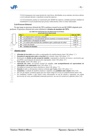 - 87 -
Uanderson Rebula de Oliveira Ergonomia e Segurança do Trabalho
5.34 O treinamento terá carga horária de vinte horas, distribuídas em no máximo oito horas diárias
e será realizado durante o expediente normal da empresa.
5.35 O treinamento poderá ser ministrado pelo SESMT da empresa, entidade patronal, entidade de
trabalhadores ou por profissional que possua conhecimentos sobre os temas ministrados.
2.4.6 Processo Eleitoral
No que tange ao processo eleitoral da CIPA, podemos resumi-la em um QUADRO adaptado pelo
professor. O processo eleitoral tem como referência o término do mandato da CIPA.
QUADRO DO CRONOGRAMA DO PROCESSO ELEITORAL
ADAPTADO PELO PROFESSOR
Dias Ação Item da NR5
60 A empresa deve convocar a eleição; 5.38
55 O presidente e o vice-presidente devem constituir a Comissão eleitoral 5.39
45 Publicação e divulgação do edital 5.40 "a"
15 É o prazo para inscrição dos candidatos após a publicação de edital 5.40 "b"
30 início da eleição 5.40 "e"
00 término do mandato ---
Algumas regras
Liberdade de inscrição para todos os empregados do estabelecimento (item 5.40, alínea “c”)
Garantia de emprego para todos os inscritos até a eleição; (item 5.40, alínea “d”)
Realização de eleição em dia normal de trabalho, respeitando os horários de turnos e em horário que
possibilite a participação da maioria dos empregados. (item 5.40, alínea “f”)
Voto secreto; (item 5.40, alínea “g”)
Apuração dos votos, em horário normal de trabalho, com acompanhamento de representante do
empregador e dos empregados (item 5.40, alínea “h”)
Faculdade de eleição por meios eletrônicos; (item 5.40, alínea “i”).
Guarda de todos os documentos relativos à eleição, por 5 anos. (item 5.40, alínea “j”)
Assumirão a condição de membros titulares e suplentes, os candidatos mais votados (item 5.43)
Em caso de empate, assumirá aquele que tiver maior tempo de serviço no estabelecimento (item 5.44)
Os candidatos votados e não eleitos serão relacionados na ata de eleição e apuração, em ordem
decrescente de votos, possibilitando nomeação posterior, em caso de vacância de suplentes (item 5.45)
 
