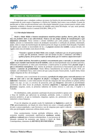 - 9 -
Uanderson Rebula de Oliveira Ergonomia e Segurança do Trabalho
1.1 HISTÓRICO DO PREVENCIONISMO
É importante que o estudante conheça um pouco da história do prevencionismo para uma melhor
compreensão de como surgiu a Segurança e o Direito do Trabalho, bem como a sua evolução. O ponto de
partida para se falar em prevencionismo será a Revolução Industrial, já que existem poucos relatos sobre
segurança, acidentes e doenças provenientes do trabalho antes desta Revolução, vez que, neste período,
predominava o trabalho escravo e manual (SALIBA, 2004, p 17).
1.1.1 Revolução Industrial
Desde a Idade Média o homem transformava matérias-primas (pedras, barros, peles, lã, trigo,
etc.) em produtos úteis à sua sobrevivência. Trata-se de um antigo método de transformação a que
denominou artesanato. Nesse sistema o artesão trabalhava por conta própria, juntamente com sua
família; possuía os instrumentos (meios de produção) necessários à confecção do produto, dominando,
assim, todas as etapas da transformação da matéria-prima até chegar ao produto final desejado. O produto
era apenas para atender as necessidades do lar, e o pequeno excesso era vendido, a preço elevado, em
regiões onde estas atividades eram desenvolvidas.
“Tomando o sapateiro da Idade Média como exemplo, verificamos que era ele quem preparava
o couro, que lhe pertencia, cortava-o com sua tesoura ou faca e costurava-o com linhas e
agulhas próprias, até ter pronto o sapato (produto final), que ele venderia a algum interessado”.
Já na idade moderna, buscando-se produzir crescentemente para o mercado, os artesãos foram
muitas vezes reunidos num mesmo local de trabalho, cada um desempenhando uma atividade específica,
utilizando principalmente as mãos para transformar a matéria-prima no produto final, fazendo surgir o
que se denominou manufatura. Esse sistema de produção caracterizou-se basicamente pela divisão do
trabalho e aumento da produtividade. Numa fábrica manufatureira de tecidos do século XVII, por
exemplo, um trabalhador fiava, outro cortava até que a peça de pano ficasse pronta. A partir desta, foram
criadas máquinas de fiar e de tecelagem.
Finalmente, com o crescimento da economia, a produção de artigos para o mercado passou a ser
feita em série com o uso das máquinas de fiação e tecelagem, dando origem às maquinofaturas
industriais. Entretanto, o custo relativamente elevado das máquinas não mais permitiu ao próprio artífice
(quem cria algo, ou seja, os artesãos) de possuí-las, pelo que burgueses, antevendo as possibilidades
econômicas dos altos níveis de produção, decidiram adquiri-las e empregar pessoas para fazê-las
funcionar; surgiram, assim, as primeiras indústrias de tecidos (têxteis) e, com elas, o Capital e o
Trabalho.
Os trabalhadores, então, passaram a participar do processo produtivo apenas com
a força de trabalho que aplicavam na produção, perdendo, assim, o controle do
processo produtivo, já que as instalações, máquinas, capitais, etc. pertenciam à elite
industrial, à classe burguesa.
O uso de máquinas em grande escala foi implantado na Inglaterra a partir de
1760, aproximadamente, em função de vários fatores tais como: a situação geográfica
do país; a pouca população, o que favorecia o uso de máquinas para suprir a mão-de-
obra; paz prolongada; numerosas colônias dentre outros.
Estes acontecimentos tiveram profunda influência sobre a
economia mundial, ocasionando significativas mudanças sociais,
políticas e culturais para o homem contemporâneo. A esse processo de
alteração estrutural da economia, que marcou o início da Idade
Contemporânea, chamamos de REVOLUÇÃO INDUSTRIAL.
Burgueses da época
Instalações das
máquinas têxteis
 