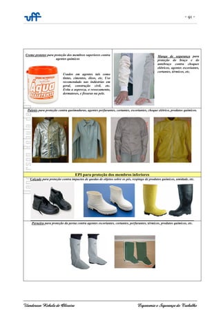 - 91 -
Uanderson Rebula de Oliveira Ergonomia e Segurança do Trabalho
Creme protetor para proteção dos membros superiores contra
agentes químicos
Usados em agentes tais como
tintas, cimentos, óleos, etc. Uso
recomendado nas indústrias em
geral, construção civil, etc.
Evita a aspereza, o ressecamento,
dermatoses, e fissuras na pele.
Manga de segurança para
proteção do braço e do
antebraço contra choques
elétricos, agentes escoriantes,
cortantes, térmicos, etc.
Paletós para proteção contra queimaduras, agentes perfurantes, cortantes, escoriantes, choque elétrico, produtos químicos.
EPI para proteção dos membros inferiores
Calçado para proteção contra impactos de quedas de objetos sobre os pés, respingo de produtos químicos, umidade, etc.
Perneira para proteção da perna contra agentes escoriantes, cortantes, perfurantes, térmicos, produtos químicos, etc.
 