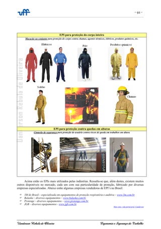 - 92 -
Uanderson Rebula de Oliveira Ergonomia e Segurança do Trabalho
EPI para proteção do corpo inteiro
Macacão ou conjunto para proteção do corpo contra chamas, agentes térmicos, elétricos, produtos químicos, etc.
EPI para proteção contra quedas em alturas
Cinturão de segurança para proteção do usuário contra riscos de queda em trabalhos em altura
Acima estão os EPIs mais utilizados pelas indústrias. Ressalta-se que, além destes, existem muitos
outros disponíveis no mercado, cada um com sua particularidade de proteção, fabricado por diversas
empresas especializadas. Abaixo estão algumas empresas vendedoras de EPI’s no Brasil:
3M do Brasil – especializada em equipamentos de proteção respiratória e auditiva – www.3m.com.br
Balaska – diversos equipamentos – www.balaska.com.br
Protenge – diversos equipamentos – www.protenge.com.br
JGB – diversos equipamentos - www.jgb.com.br
Mais sites: vide portal prof. Uanderson
 