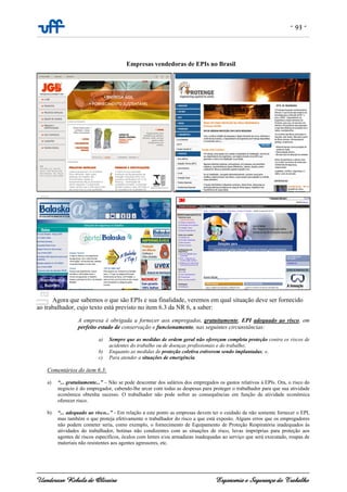- 93 -
Uanderson Rebula de Oliveira Ergonomia e Segurança do Trabalho
Empresas vendedoras de EPIs no Brasil
Agora que sabemos o que são EPIs e sua finalidade, veremos em qual situação deve ser fornecido
ao trabalhador, cujo texto está previsto no item 6.3 da NR 6, a saber:
A empresa é obrigada a fornecer aos empregados, gratuitamente, EPI adequado ao risco, em
perfeito estado de conservação e funcionamento, nas seguintes circunstâncias:
a) Sempre que as medidas de ordem geral não ofereçam completa proteção contra os riscos de
acidentes do trabalho ou de doenças profissionais e do trabalho;
b) Enquanto as medidas de proteção coletiva estiverem sendo implantadas; e,
c) Para atender a situações de emergência.
Comentários do item 6.3:
a) “... gratuitamente...” – Não se pode descontar dos salários dos empregados os gastos relativos à EPIs. Ora, o risco do
negócio é do empregador, cabendo-lhe arcar com todas as despesas para proteger o trabalhador para que sua atividade
econômica obtenha sucesso. O trabalhador não pode sofrer as consequências em função da atividade econômica
oferecer risco.
b) “... adequado ao risco...” - Em relação a este ponto as empresas devem ter o cuidado de não somente fornecer o EPI,
mas também o que proteja efetivamente o trabalhador do risco a que está exposto. Alguns erros que os empregadores
não podem cometer seria, como exemplo, o fornecimento de Equipamento de Proteção Respiratória inadequados às
atividades do trabalhador, botinas não condizentes com as situações de risco, luvas impróprias para proteção aos
agentes de riscos específicos, óculos com lentes e/ou armaduras inadequadas ao serviço que será executado, roupas de
materiais não resistentes aos agentes agressores, etc.
 