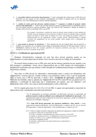 - 94 -
Uanderson Rebula de Oliveira Ergonomia e Segurança do Trabalho
c) “... em perfeito estado de conservação e funcionamento...” - Aqui o empregador deve observar que os EPIs devem ser
fornecidos sem que estejam em más condições, principalmente em relação ao desgaste pelo uso em operações
anteriores, ou às vezes faltando peças ou mesmo contendo adaptações.
d) “... medidas de ordem geral não ofereçam completa proteção...” “...enquanto as medidas de proteção coletiva
estiverem sido implantadas...” - Sabe-se que nem todas operações oferecem completa proteção ao trabalhador, sendo o
risco de acidente inerente ao processo produtivo. Neste caso utiliza-se EPI. Entretanto, a adoção de medidas de
proteção coletiva devem ter prioridade sobre o uso de EPI.
Por exemplo: é prioritária a redução dos níveis de pressão sonora (ruído) no meio ambiente de
trabalho. Antes da obrigação do uso de protetores auditivos, devem ser adotadas todas as medidas
capazes de reduzir os níveis ruído ou eliminar esse risco. Um exemplo de proteção coletiva é o
enclausuramento de um equipamento ruidoso, visando isolá-lo. Enclausuramento é quando
colocamos um equipamento em um recinto fechado. Outra medida seria a substituição do
equipamento.
e) “... para atender as situações de emergência...” - Para situações de risco de acidente fatal, seja ele qual for, a
incêndio e/ou explosões, etc. as empresas devem dispor de quantidade suficiente de EPIs para atender todos os
trabalhadores sujeitos ao risco. Por exemplo, aparelhos de respiração autônomos, para fuga e/ou reparo de
emergência, em caso de vazamento de gás tóxico.
2.5.2 CA – Certificados de Aprovação do EPI
Qualquer eletrodoméstico comprado em uma loja deve possuir garantias quanto ao seu
funcionamento ou contra algum tipo de defeito. Isto é um dever previsto no Código do Consumidor.
Da mesma forma acontece com os EPIs, pois estes devem oferecer garantias de que, durante o seu
uso, protegerá o trabalhador. Assim, faz-se imprescindível que os EPIs estejam em conformidade e
devidamente certificados para que tenham o efeito desejado de verdadeiramente proteger os trabalhadores
de eventuais acidentes.
Para tanto, os EPIs devem ser submetidos a determinados testes e ensaios em laboratórios com
equipamentos e recursos para tal, visando verificar a sua resistência contra o risco a que foi produzido.
Após os testes, caso o EPI for aprovado, é obtido o CA – Certificado de Aprovação, expedido pelo
Ministério do Trabalho, onde se cadastra um “número do CA” do EPI. Cada EPI tem seu número do CA,
entretanto, o Certificado de Aprovação não é simplesmente um número, mas um "diploma", com
informações sobre o EPI, o uso a que se destina (adequação) e sobre o fabricante.
O CA é regido pelos itens 6.2, 6.8, 6.9 e 6.11 da NR6. A seguir será apresentada a transcrição de
alguns destes itens, considerados relevantes pelo professor:
“6.2 O equipamento de proteção individual, de fabricação nacional ou importado, só
poderá ser posto à venda ou utilizado com a indicação do Certificado de Aprovação – CA,
expedido pelo órgão nacional competente em matéria de segurança e saúde no trabalho do
Ministério do Trabalho e Emprego”.
“6.9.3 Todo EPI deverá apresentar em caracteres indeléveis e bem visíveis, o nome
comercial da empresa fabricante, o lote de fabricação e o número do CA, ou, no caso de
EPI importado, o nome do importador, o lote de fabricação e o número do CA”.
6.11.1 Cabe ao órgão nacional competente em matéria de segurança e saúde no trabalho:
a) cadastrar o fabricante ou importador de EPI;
b) receber e examinar a documentação para emitir ou renovar o CA de EPI;
c) estabelecer, quando necessário, os regulamentos técnicos para ensaios de EPI;
d) emitir ou renovar o CA e o cadastro de fabricante ou importador;
e) fiscalizar a qualidade do EPI;
f) suspender o cadastramento da empresa fabricante ou importadora; e,
g) cancelar o CA.
 