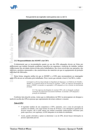 - 95 -
Uanderson Rebula de Oliveira Ergonomia e Segurança do Trabalho
Foto parcial de um respirador contra poeiras com o n. do CA
2.5.3 Responsabilidades dos SESMT e da CIPA
Evidentemente que as recomendações quanto ao uso dos EPIs adequados devem ser feitas por
profissionais que tenham formação acadêmica específica em segurança e medicina do trabalho, tenham
conhecimento das atividades desenvolvidas pelos trabalhadores, dos riscos envolvidos nas operações, dos
materiais e produtos manuseados e das características dos materiais em que os equipamentos de proteção
individual são fabricados.
Desta forma, ninguém melhor do que os SESMT e a CIPA para recomendarem ao empregador
quais EPIs devem ser utilizados pelo trabalhador. Pois é assim que entende o item 6.5 da NR 6, a saber:
6.5 Compete ao Serviço Especializado em Engenharia de Segurança e em Medicina do Trabalho –
SESMT, ou a Comissão Interna de Prevenção de Acidentes – CIPA, nas empresas desobrigadas de
manter o SESMT, recomendar ao empregador o EPI adequado ao risco existente em determinada
atividade.
6.5.1 Nas empresas desobrigadas de constituir CIPA, cabe ao designado, mediante
orientação de profissional tecnicamente habilitado, recomendar o EPI adequado à
proteção do trabalhador.
Conforme item descrito acima, vemos que os elaboradores da NR-6 se preocuparam em designar a
tarefa de escolha dos EPIs às pessoas que supostamente deveriam conhecer o assunto.
Nota à CIPA
O legislador também dá esta competência à CIPA, entretanto, com o curso de prevenção de
acidentes do trabalho, com carga horária em torno de 20 horas e com abrangência superficial de
diversos assuntos, não se pode esperar que tenham acumulado conhecimentos suficientes para
poder especificar, com segurança, os EPIs adequados às atividades do trabalhador.
Assim, quando solicitados a opinar ou determinar o uso de EPIs, devem buscar informações às
pessoas capacitadas para tal.
 